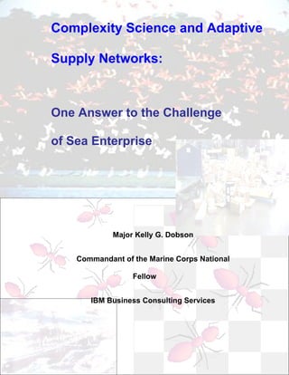 Complexity Science and Adaptive

Supply Networks:



One Answer to the Challenge

of Sea Enterprise




             Major Kelly G. Dobson


    Commandant of the Marine Corps National

                  Fellow


       IBM Business Consulting Services
 