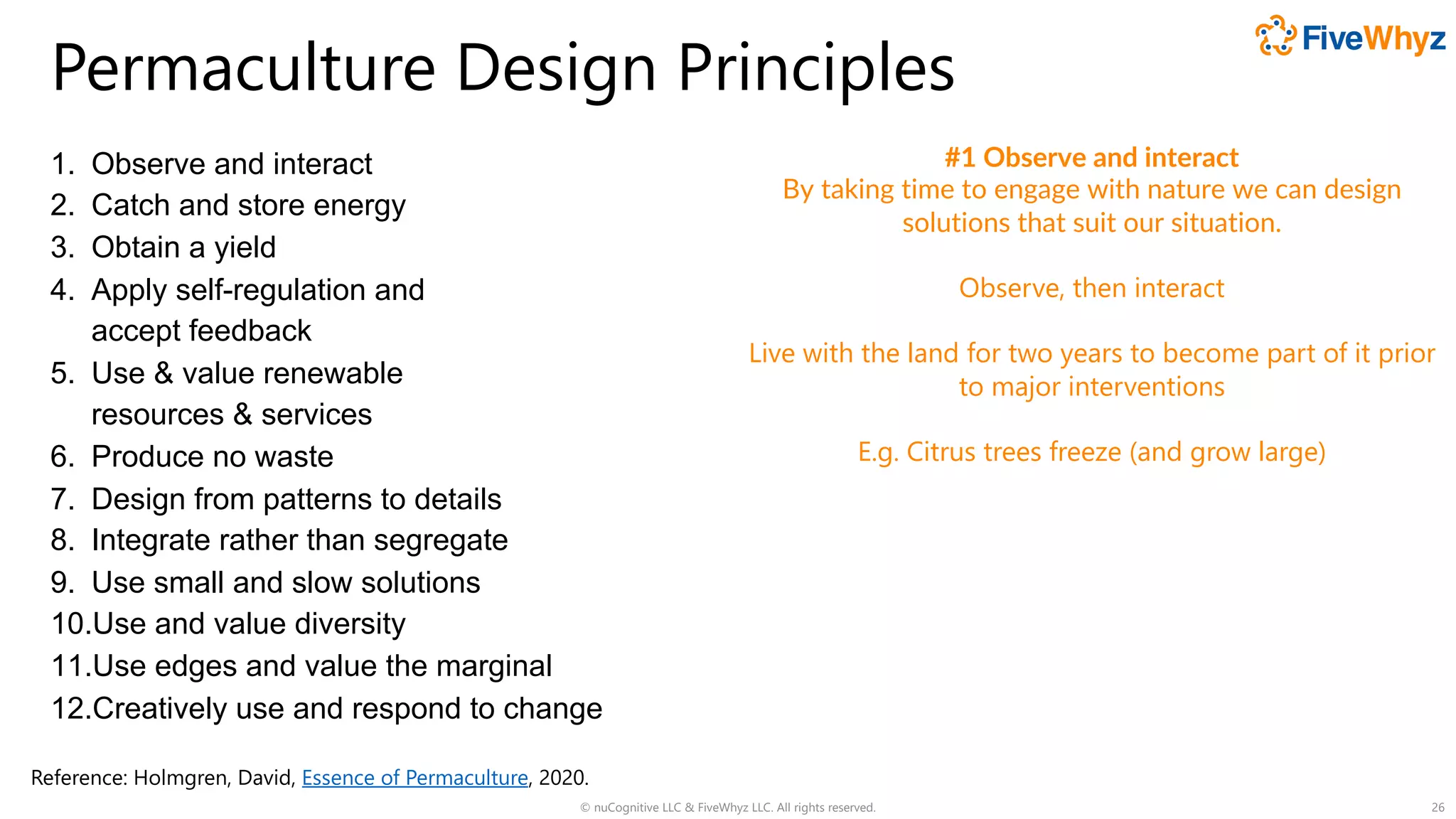 Permaculture Design Principles
1. Observe and interact
2. Catch and store energy
3. Obtain a yield
4. Apply self-regulation and
accept feedback
5. Use & value renewable
resources & services
6. Produce no waste
7. Design from patterns to details
8. Integrate rather than segregate
9. Use small and slow solutions
10.Use and value diversity
11.Use edges and value the marginal
12.Creatively use and respond to change
© nuCognitive LLC & FiveWhyz LLC. All rights reserved. 26
#1 Observe and interact
By taking time to engage with nature we can design
solutions that suit our situation.
Observe, then interact
Live with the land for two years to become part of it prior
to major interventions
E.g. Citrus trees freeze (and grow large)
Reference: Holmgren, David, Essence of Permaculture, 2020.
 
