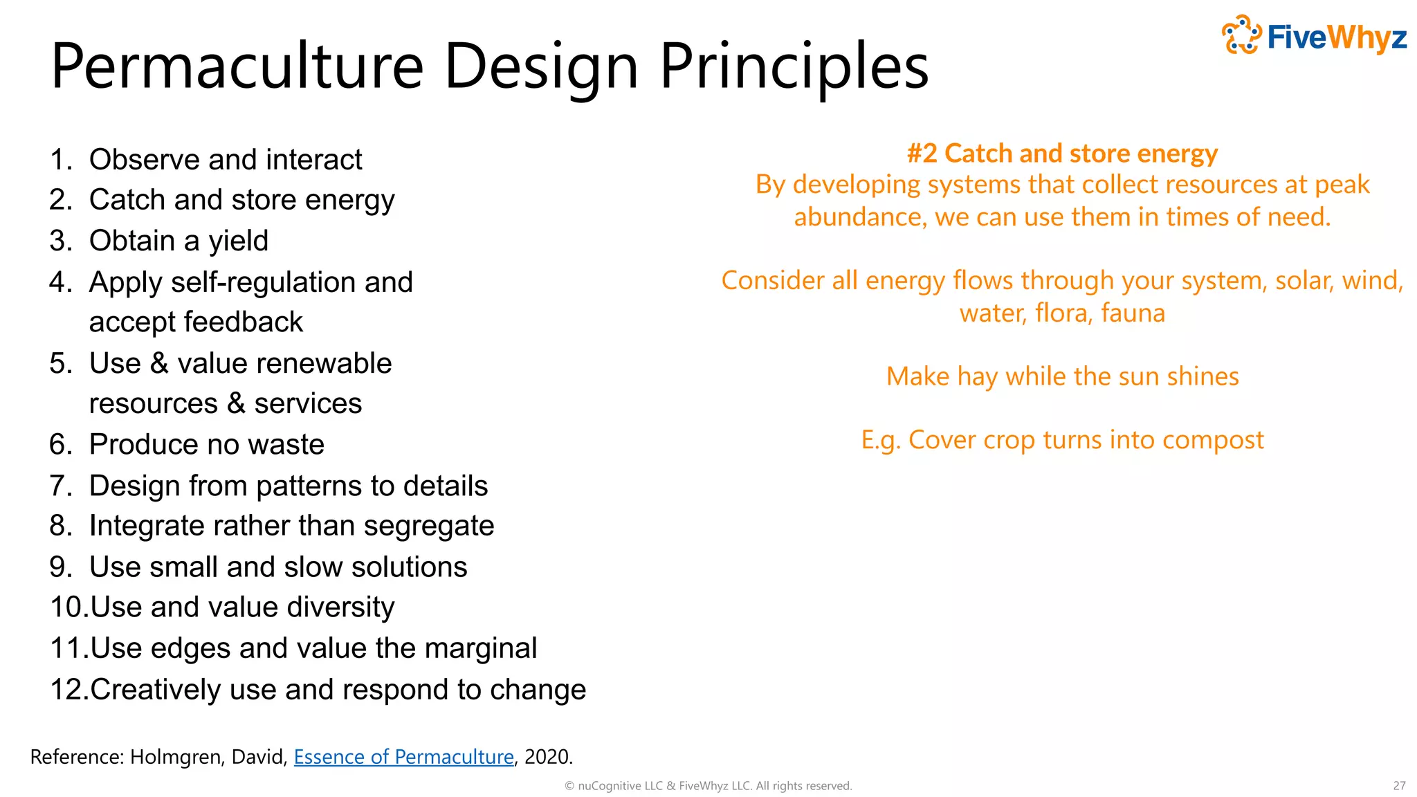 Permaculture Design Principles
1. Observe and interact
2. Catch and store energy
3. Obtain a yield
4. Apply self-regulation and
accept feedback
5. Use & value renewable
resources & services
6. Produce no waste
7. Design from patterns to details
8. Integrate rather than segregate
9. Use small and slow solutions
10.Use and value diversity
11.Use edges and value the marginal
12.Creatively use and respond to change
© nuCognitive LLC & FiveWhyz LLC. All rights reserved. 27
#2 Catch and store energy
By developing systems that collect resources at peak
abundance, we can use them in times of need.
Consider all energy flows through your system, solar, wind,
water, flora, fauna
Make hay while the sun shines
E.g. Cover crop turns into compost
Reference: Holmgren, David, Essence of Permaculture, 2020.
 