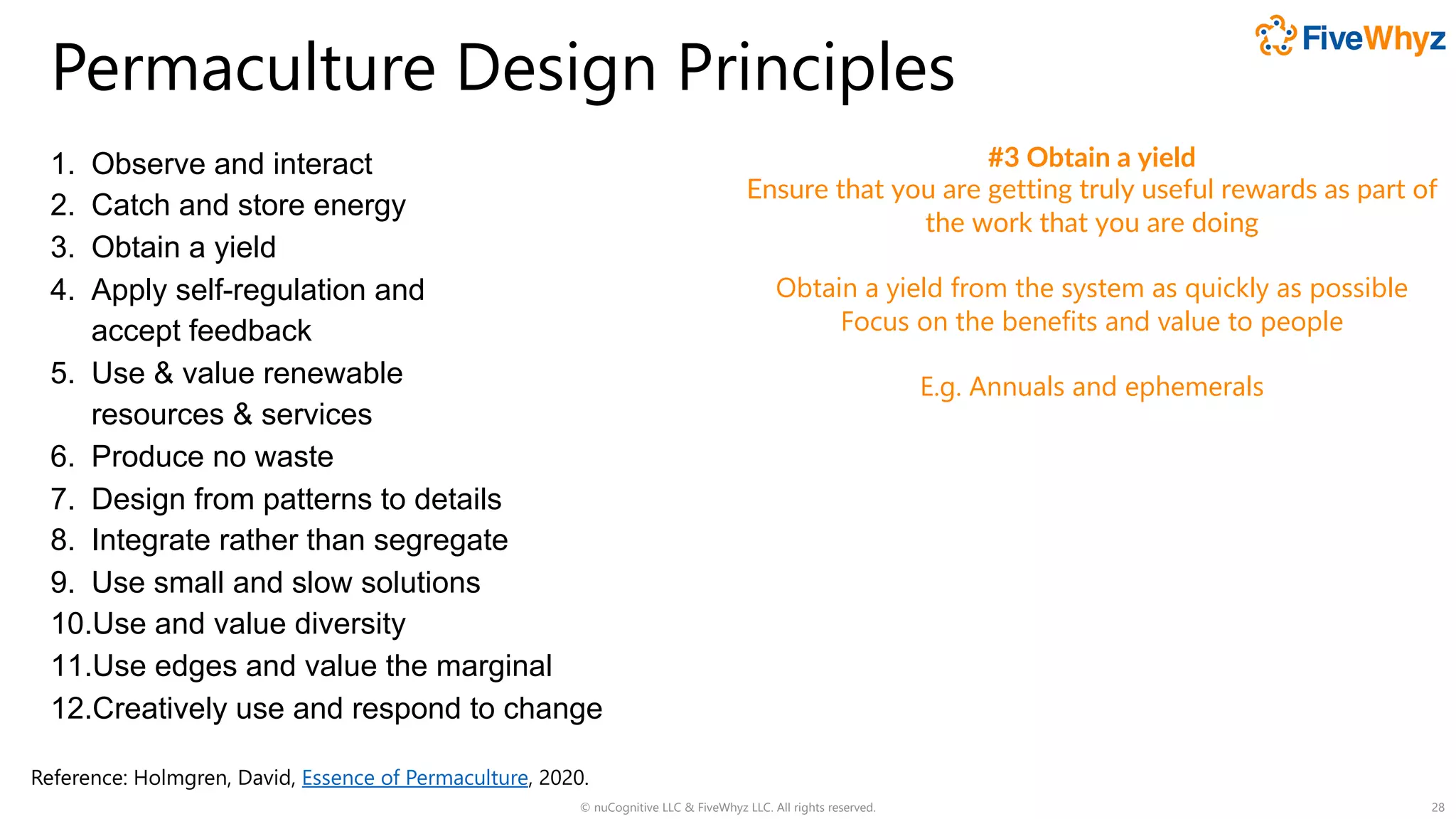 Permaculture Design Principles
1. Observe and interact
2. Catch and store energy
3. Obtain a yield
4. Apply self-regulation and
accept feedback
5. Use & value renewable
resources & services
6. Produce no waste
7. Design from patterns to details
8. Integrate rather than segregate
9. Use small and slow solutions
10.Use and value diversity
11.Use edges and value the marginal
12.Creatively use and respond to change
© nuCognitive LLC & FiveWhyz LLC. All rights reserved. 28
#3 Obtain a yield
Ensure that you are getting truly useful rewards as part of
the work that you are doing
Obtain a yield from the system as quickly as possible
Focus on the benefits and value to people
E.g. Annuals and ephemerals
Reference: Holmgren, David, Essence of Permaculture, 2020.
 