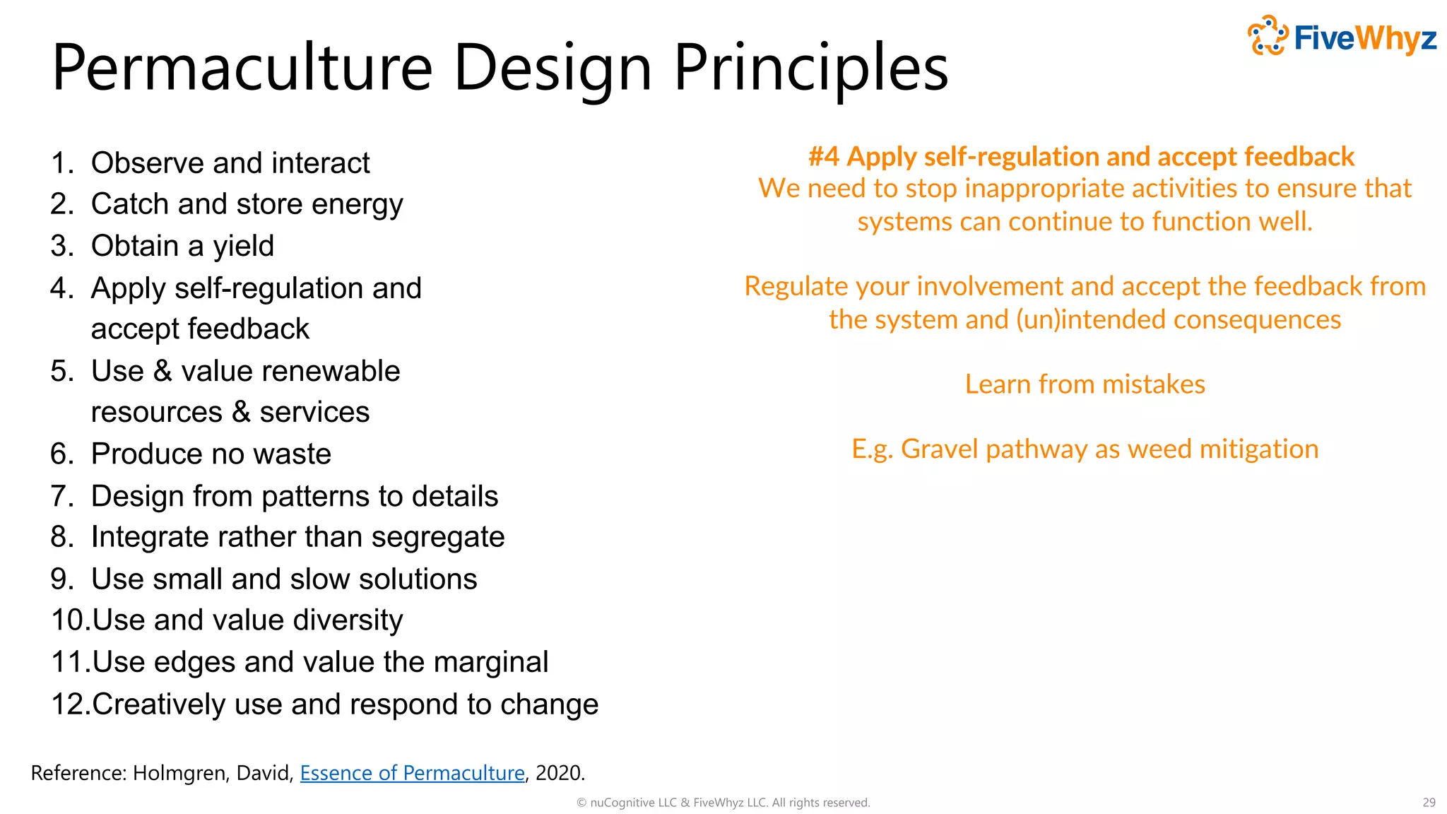 Permaculture Design Principles
1. Observe and interact
2. Catch and store energy
3. Obtain a yield
4. Apply self-regulation and
accept feedback
5. Use & value renewable
resources & services
6. Produce no waste
7. Design from patterns to details
8. Integrate rather than segregate
9. Use small and slow solutions
10.Use and value diversity
11.Use edges and value the marginal
12.Creatively use and respond to change
© nuCognitive LLC & FiveWhyz LLC. All rights reserved. 29
#4 Apply self-regulation and accept feedback
We need to stop inappropriate activities to ensure that
systems can continue to function well.
Regulate your involvement and accept the feedback from
the system and (un)intended consequences
Learn from mistakes
E.g. Gravel pathway as weed mitigation
Reference: Holmgren, David, Essence of Permaculture, 2020.
 