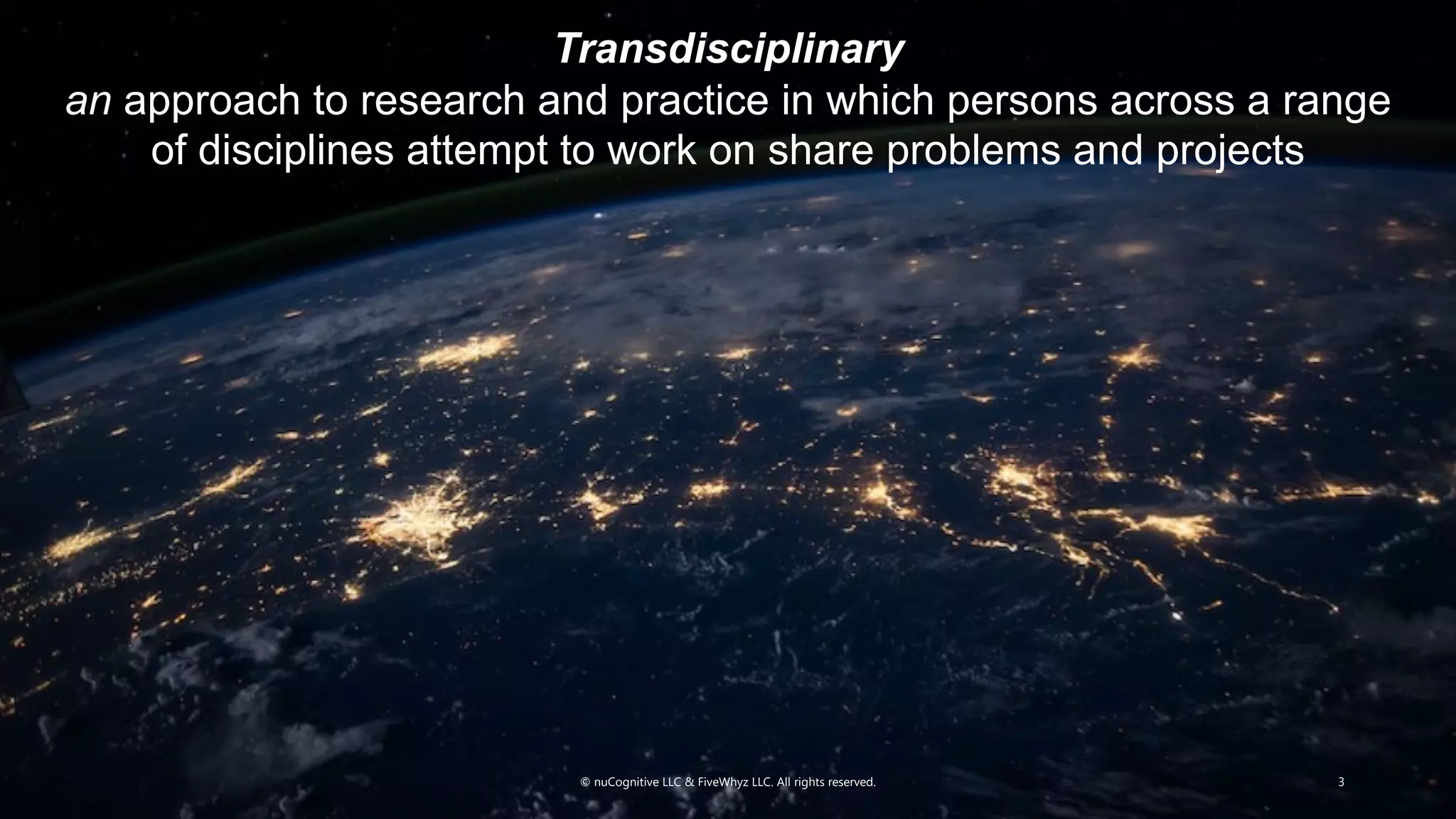 © nuCognitive LLC & FiveWhyz LLC. All rights reserved. 3
Transdisciplinary
an approach to research and practice in which persons across a range
of disciplines attempt to work on share problems and projects
 