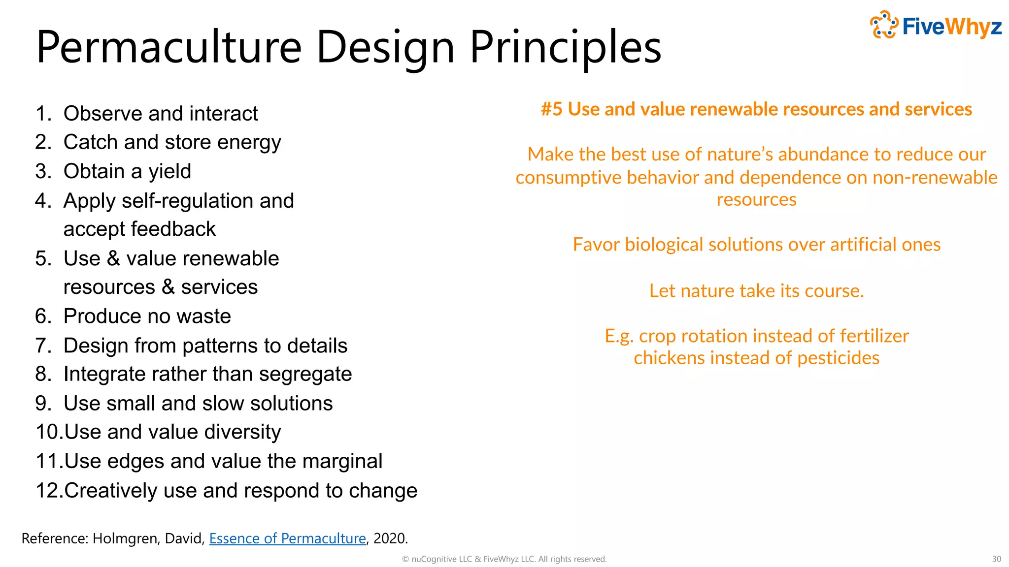Permaculture Design Principles
1. Observe and interact
2. Catch and store energy
3. Obtain a yield
4. Apply self-regulation and
accept feedback
5. Use & value renewable
resources & services
6. Produce no waste
7. Design from patterns to details
8. Integrate rather than segregate
9. Use small and slow solutions
10.Use and value diversity
11.Use edges and value the marginal
12.Creatively use and respond to change
© nuCognitive LLC & FiveWhyz LLC. All rights reserved. 30
#5 Use and value renewable resources and services
Make the best use of nature’s abundance to reduce our
consumptive behavior and dependence on non-renewable
resources
Favor biological solutions over artificial ones
Let nature take its course.
E.g. crop rotation instead of fertilizer
chickens instead of pesticides
Reference: Holmgren, David, Essence of Permaculture, 2020.
 