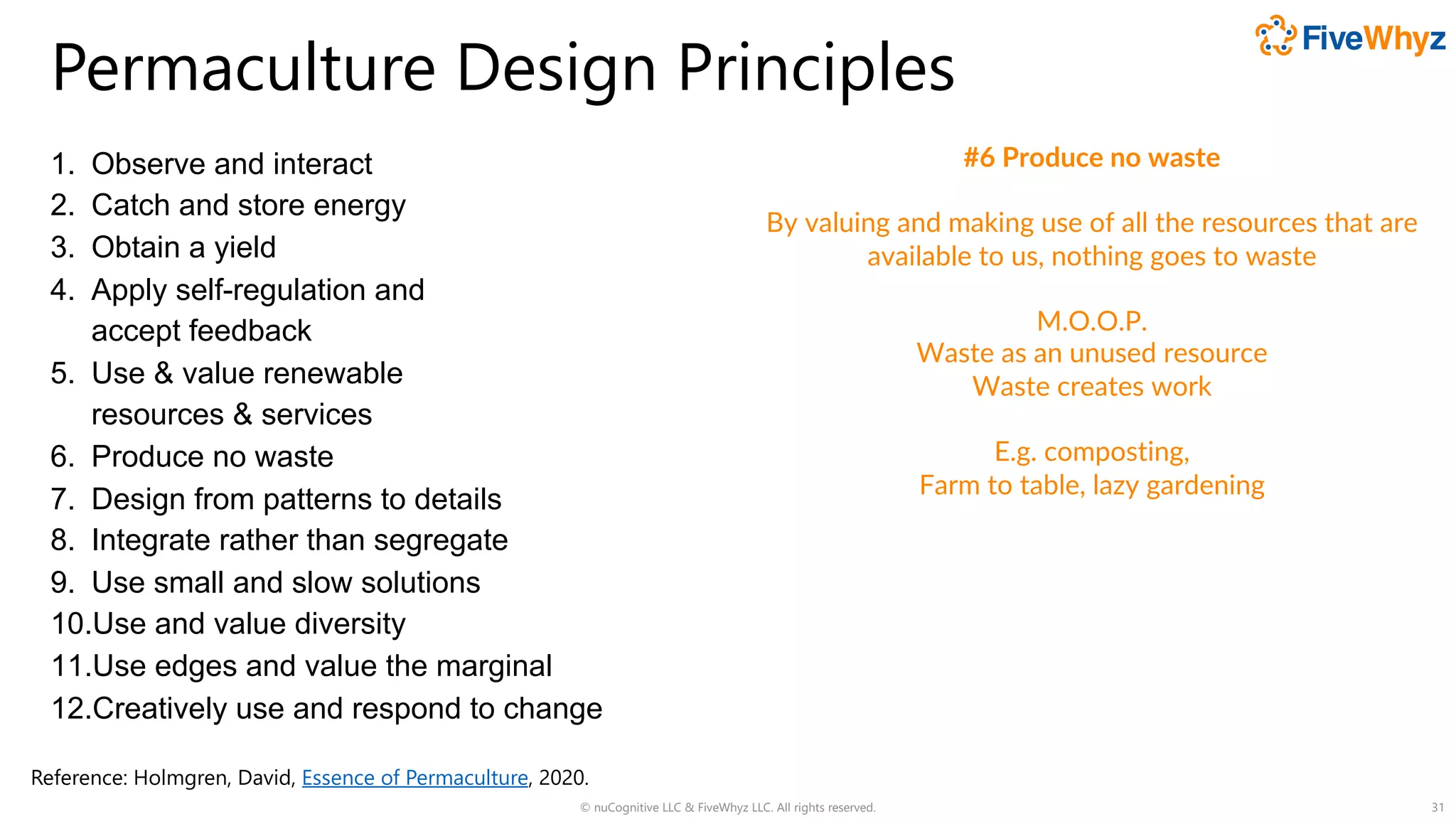Permaculture Design Principles
1. Observe and interact
2. Catch and store energy
3. Obtain a yield
4. Apply self-regulation and
accept feedback
5. Use & value renewable
resources & services
6. Produce no waste
7. Design from patterns to details
8. Integrate rather than segregate
9. Use small and slow solutions
10.Use and value diversity
11.Use edges and value the marginal
12.Creatively use and respond to change
© nuCognitive LLC & FiveWhyz LLC. All rights reserved. 31
#6 Produce no waste
By valuing and making use of all the resources that are
available to us, nothing goes to waste
M.O.O.P.
Waste as an unused resource
Waste creates work
E.g. composting,
Farm to table, lazy gardening
Reference: Holmgren, David, Essence of Permaculture, 2020.
 
