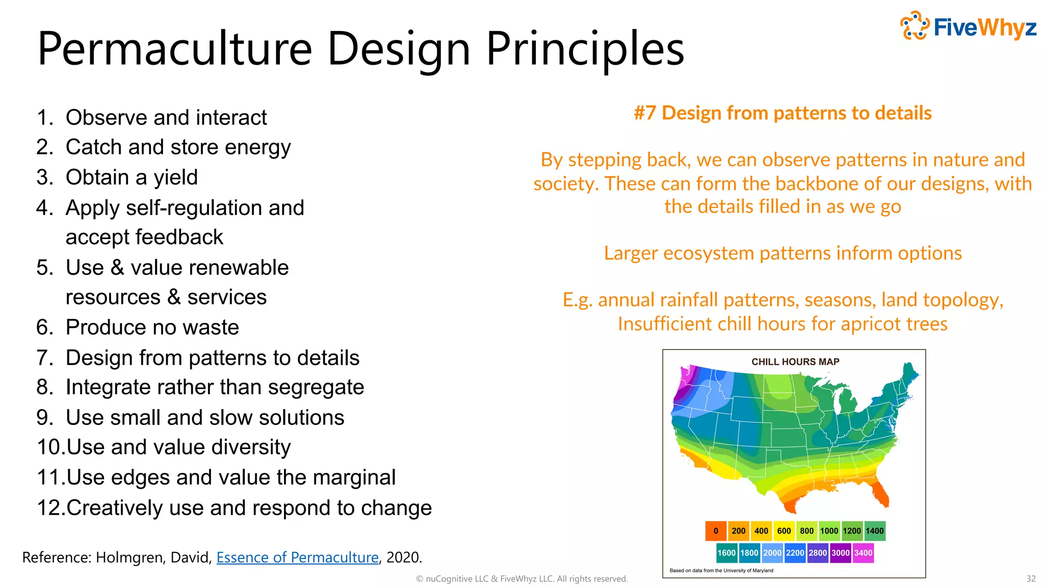 Permaculture Design Principles
1. Observe and interact
2. Catch and store energy
3. Obtain a yield
4. Apply self-regulation and
accept feedback
5. Use & value renewable
resources & services
6. Produce no waste
7. Design from patterns to details
8. Integrate rather than segregate
9. Use small and slow solutions
10.Use and value diversity
11.Use edges and value the marginal
12.Creatively use and respond to change
© nuCognitive LLC & FiveWhyz LLC. All rights reserved. 32
#7 Design from patterns to details
By stepping back, we can observe patterns in nature and
society. These can form the backbone of our designs, with
the details filled in as we go
Larger ecosystem patterns inform options
E.g. annual rainfall patterns, seasons, land topology,
Insufficient chill hours for apricot trees
Reference: Holmgren, David, Essence of Permaculture, 2020.
 