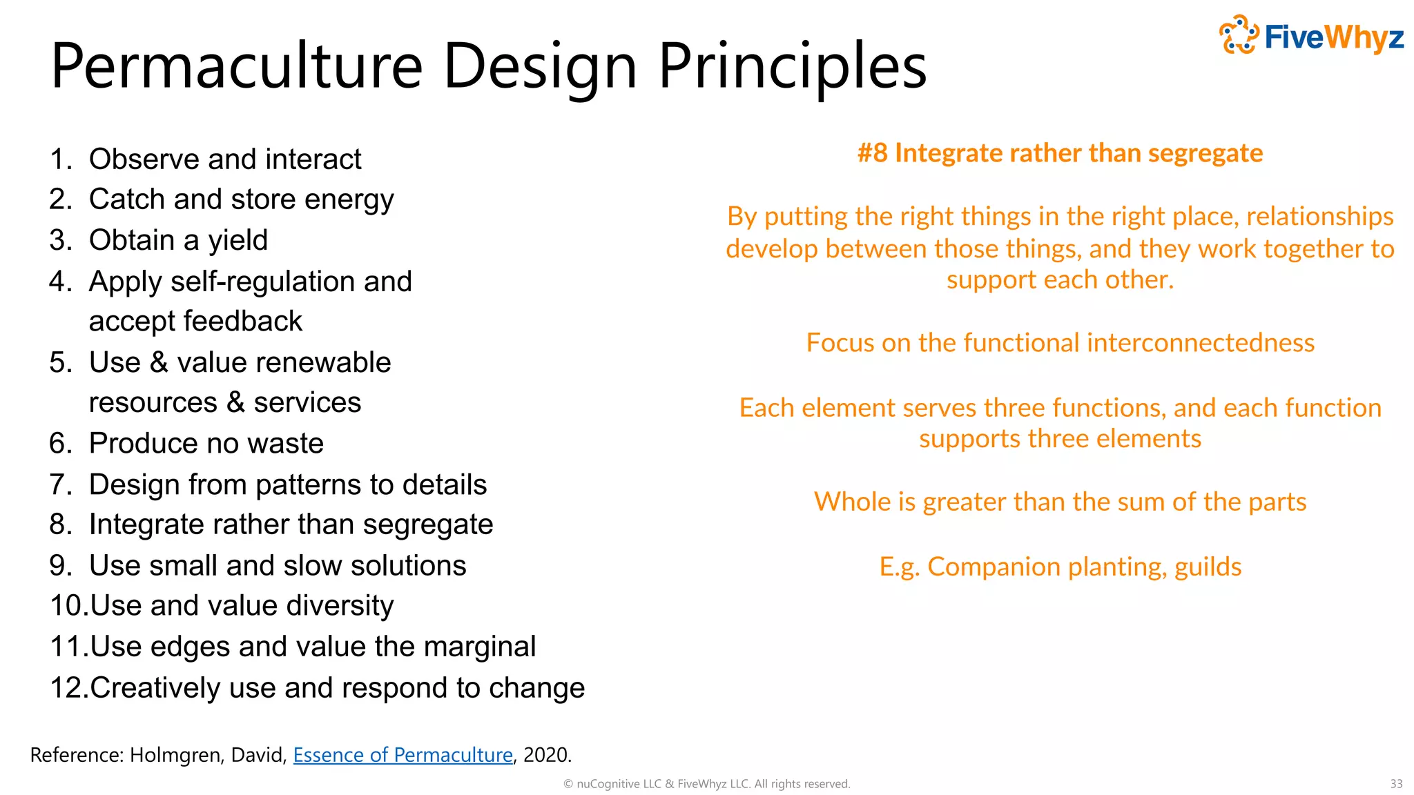 Permaculture Design Principles
1. Observe and interact
2. Catch and store energy
3. Obtain a yield
4. Apply self-regulation and
accept feedback
5. Use & value renewable
resources & services
6. Produce no waste
7. Design from patterns to details
8. Integrate rather than segregate
9. Use small and slow solutions
10.Use and value diversity
11.Use edges and value the marginal
12.Creatively use and respond to change
© nuCognitive LLC & FiveWhyz LLC. All rights reserved. 33
#8 Integrate rather than segregate
By putting the right things in the right place, relationships
develop between those things, and they work together to
support each other.
Focus on the functional interconnectedness
Each element serves three functions, and each function
supports three elements
Whole is greater than the sum of the parts
E.g. Companion planting, guilds
Reference: Holmgren, David, Essence of Permaculture, 2020.
 