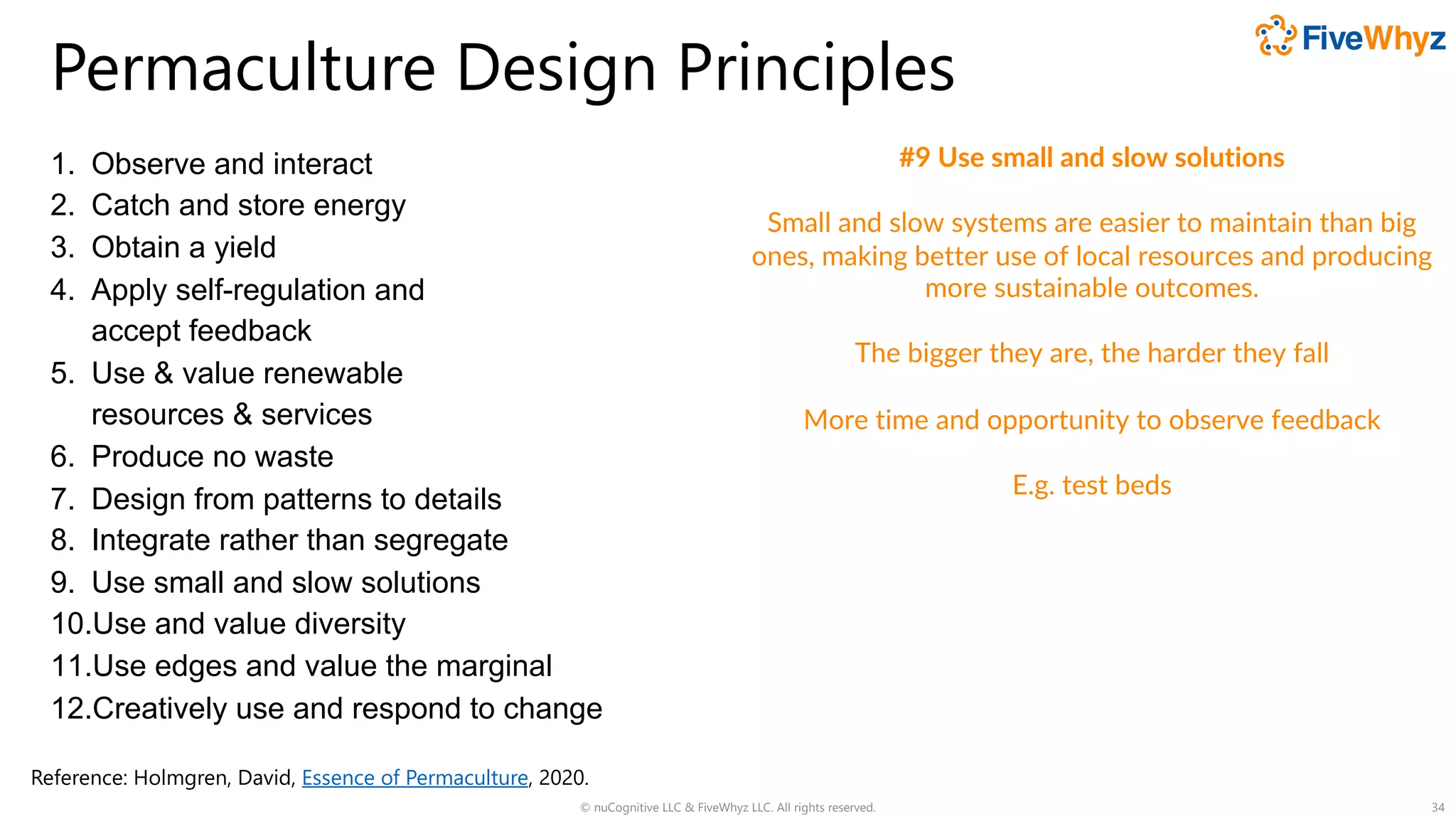 Permaculture Design Principles
1. Observe and interact
2. Catch and store energy
3. Obtain a yield
4. Apply self-regulation and
accept feedback
5. Use & value renewable
resources & services
6. Produce no waste
7. Design from patterns to details
8. Integrate rather than segregate
9. Use small and slow solutions
10.Use and value diversity
11.Use edges and value the marginal
12.Creatively use and respond to change
© nuCognitive LLC & FiveWhyz LLC. All rights reserved. 34
#9 Use small and slow solutions
Small and slow systems are easier to maintain than big
ones, making better use of local resources and producing
more sustainable outcomes.
The bigger they are, the harder they fall
More time and opportunity to observe feedback
E.g. test beds
Reference: Holmgren, David, Essence of Permaculture, 2020.
 