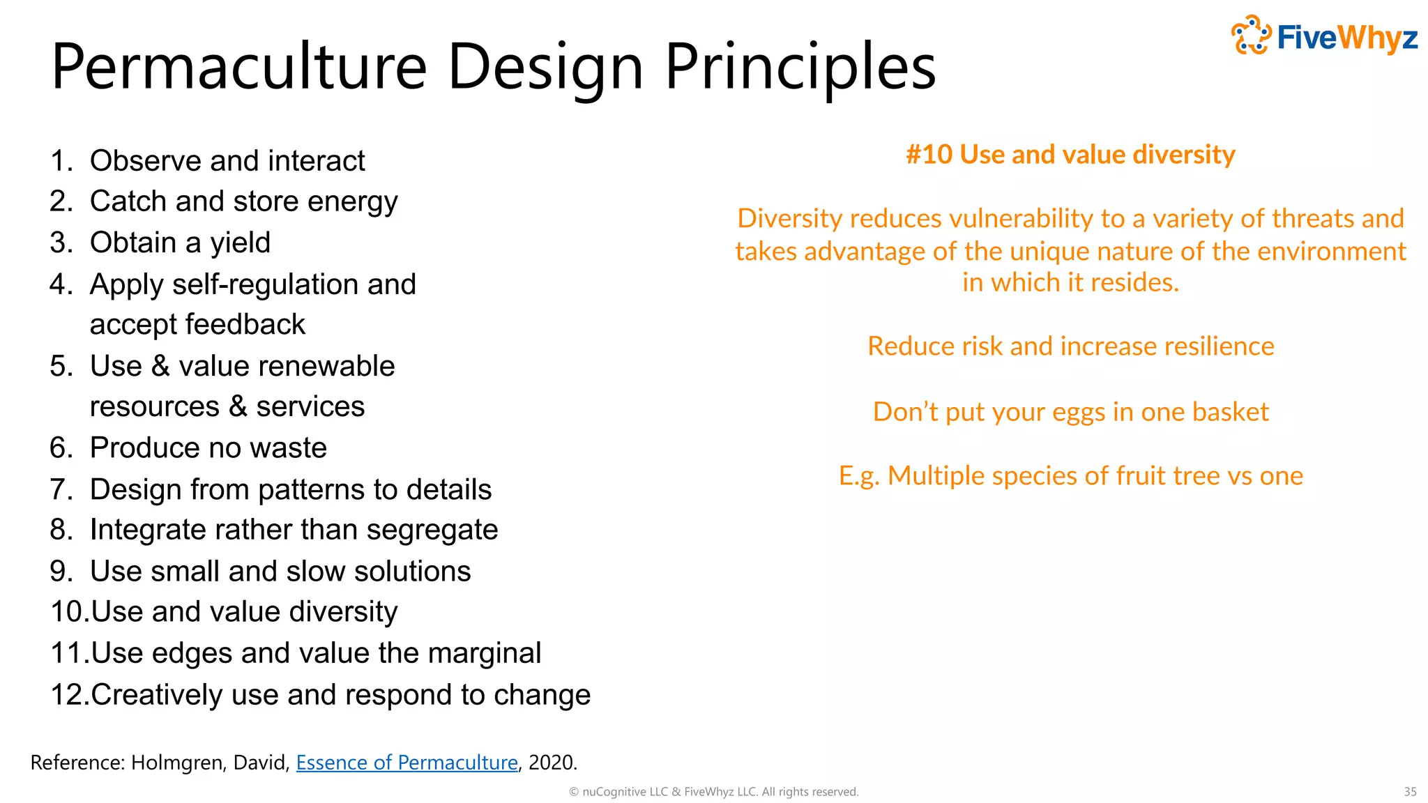 Permaculture Design Principles
1. Observe and interact
2. Catch and store energy
3. Obtain a yield
4. Apply self-regulation and
accept feedback
5. Use & value renewable
resources & services
6. Produce no waste
7. Design from patterns to details
8. Integrate rather than segregate
9. Use small and slow solutions
10.Use and value diversity
11.Use edges and value the marginal
12.Creatively use and respond to change
© nuCognitive LLC & FiveWhyz LLC. All rights reserved. 35
#10 Use and value diversity
Diversity reduces vulnerability to a variety of threats and
takes advantage of the unique nature of the environment
in which it resides.
Reduce risk and increase resilience
Don’t put your eggs in one basket
E.g. Multiple species of fruit tree vs one
Reference: Holmgren, David, Essence of Permaculture, 2020.
 