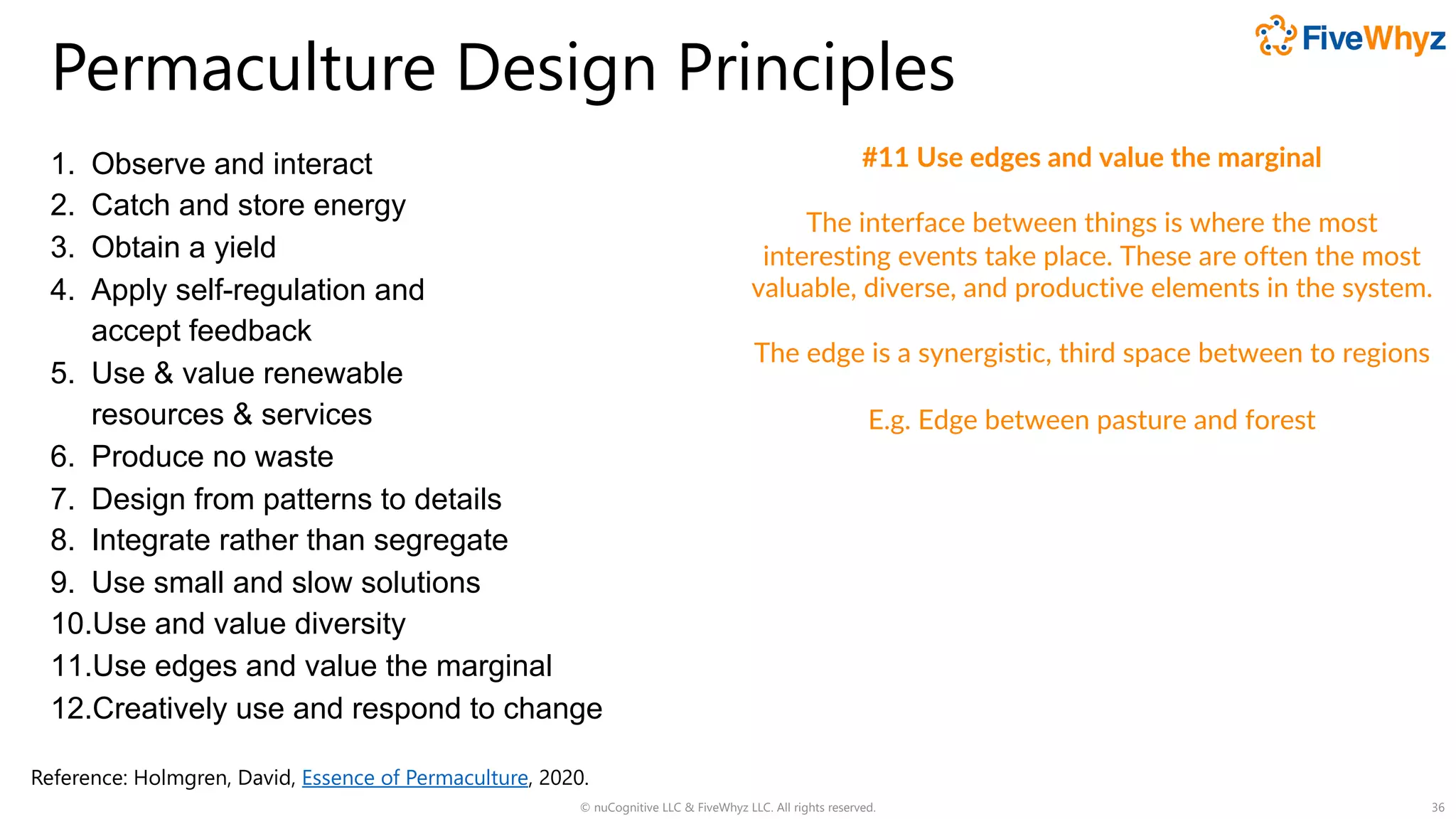 Permaculture Design Principles
1. Observe and interact
2. Catch and store energy
3. Obtain a yield
4. Apply self-regulation and
accept feedback
5. Use & value renewable
resources & services
6. Produce no waste
7. Design from patterns to details
8. Integrate rather than segregate
9. Use small and slow solutions
10.Use and value diversity
11.Use edges and value the marginal
12.Creatively use and respond to change
© nuCognitive LLC & FiveWhyz LLC. All rights reserved. 36
#11 Use edges and value the marginal
The interface between things is where the most
interesting events take place. These are often the most
valuable, diverse, and productive elements in the system.
The edge is a synergistic, third space between to regions
E.g. Edge between pasture and forest
Reference: Holmgren, David, Essence of Permaculture, 2020.
 
