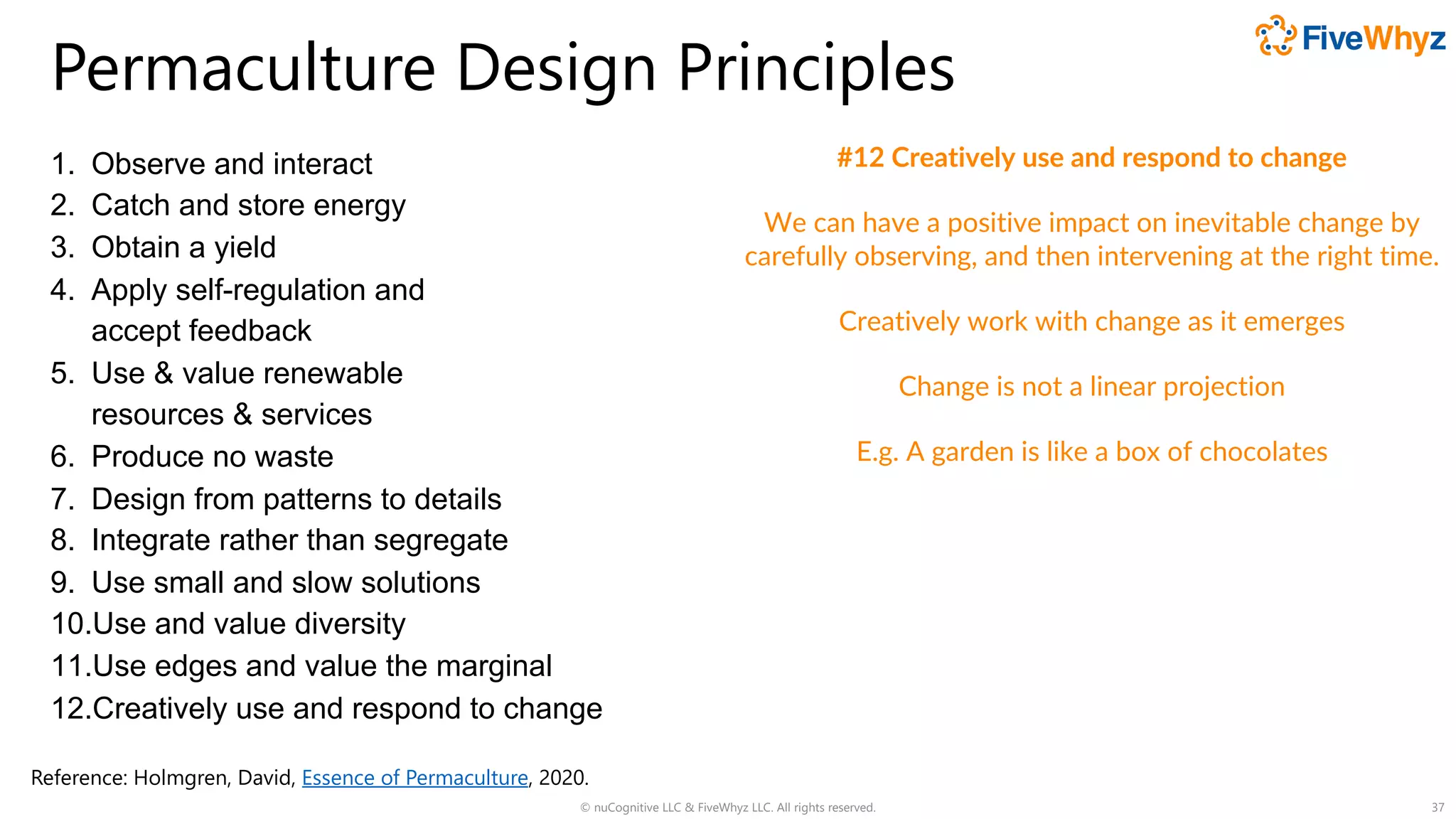Permaculture Design Principles
1. Observe and interact
2. Catch and store energy
3. Obtain a yield
4. Apply self-regulation and
accept feedback
5. Use & value renewable
resources & services
6. Produce no waste
7. Design from patterns to details
8. Integrate rather than segregate
9. Use small and slow solutions
10.Use and value diversity
11.Use edges and value the marginal
12.Creatively use and respond to change
© nuCognitive LLC & FiveWhyz LLC. All rights reserved. 37
#12 Creatively use and respond to change
We can have a positive impact on inevitable change by
carefully observing, and then intervening at the right time.
Creatively work with change as it emerges
Change is not a linear projection
E.g. A garden is like a box of chocolates
Reference: Holmgren, David, Essence of Permaculture, 2020.
 