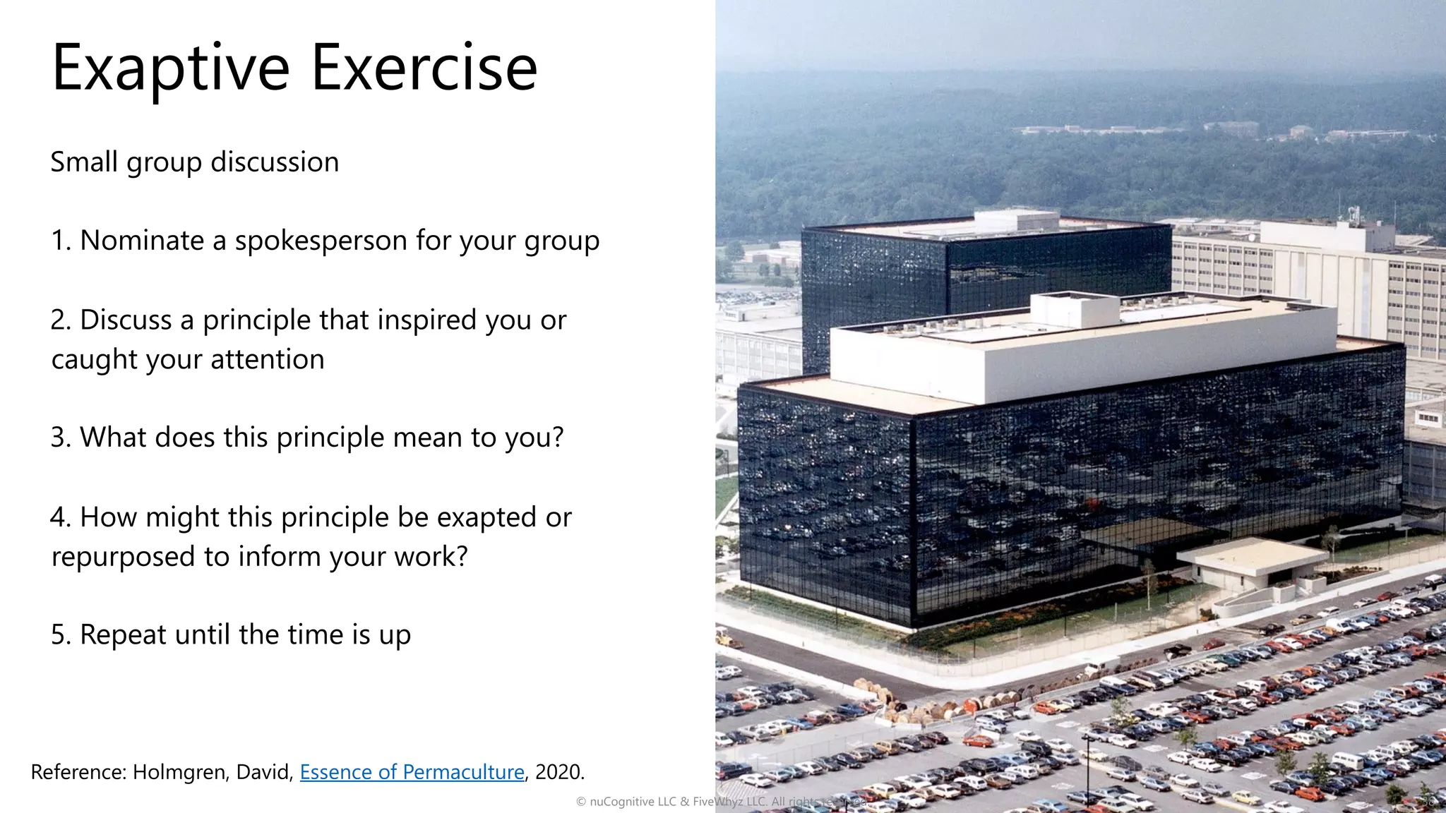 Exaptive Exercise
Small group discussion
1. Nominate a spokesperson for your group
2. Discuss a principle that inspired you or
caught your attention
3. What does this principle mean to you?
4. How might this principle be exapted or
repurposed to inform your work?
5. Repeat until the time is up
© nuCognitive LLC & FiveWhyz LLC. All rights reserved. 38
Reference: Holmgren, David, Essence of Permaculture, 2020.
 