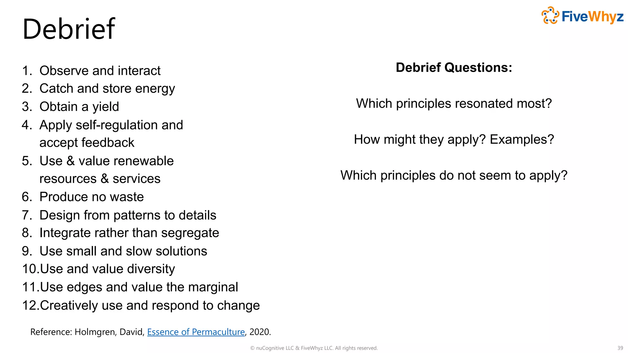 Debrief
1. Observe and interact
2. Catch and store energy
3. Obtain a yield
4. Apply self-regulation and
accept feedback
5. Use & value renewable
resources & services
6. Produce no waste
7. Design from patterns to details
8. Integrate rather than segregate
9. Use small and slow solutions
10.Use and value diversity
11.Use edges and value the marginal
12.Creatively use and respond to change
© nuCognitive LLC & FiveWhyz LLC. All rights reserved. 39
Reference: Holmgren, David, Essence of Permaculture, 2020.
Debrief Questions:
Which principles resonated most?
How might they apply? Examples?
Which principles do not seem to apply?
 