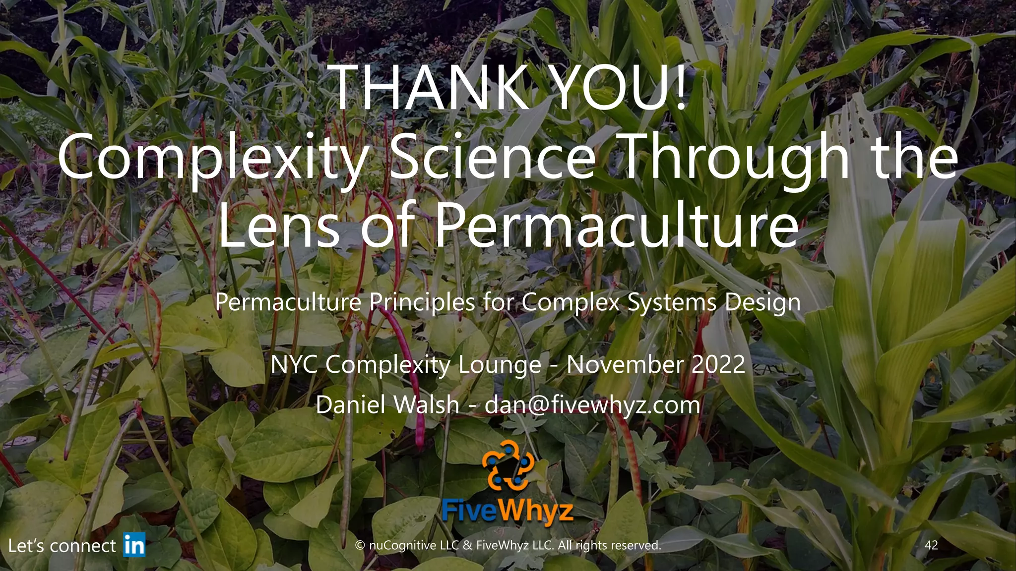 THANK YOU!
Complexity Science Through the
Lens of Permaculture
Permaculture Principles for Complex Systems Design
© nuCognitive LLC & FiveWhyz LLC. All rights reserved. 42
Let’s connect
NYC Complexity Lounge - November 2022
Daniel Walsh - dan@fivewhyz.com
 