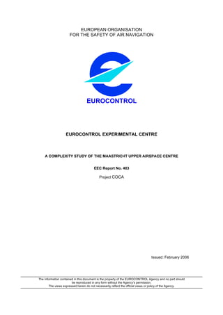 EUROPEAN ORGANISATION
                      FOR THE SAFETY OF AIR NAVIGATION




                                  EUROCONTROL




                   EUROCONTROL EXPERIMENTAL CENTRE



    A COMPLEXITY STUDY OF THE MAASTRICHT UPPER AIRSPACE CENTRE


                                       EEC Report No. 403

                                           Project COCA




                                                                                 Issued: February 2006




The information contained in this document is the property of the EUROCONTROL Agency and no part should
                        be reproduced in any form without the Agency’s permission.
        The views expressed herein do not necessarily reflect the official views or policy of the Agency.
 