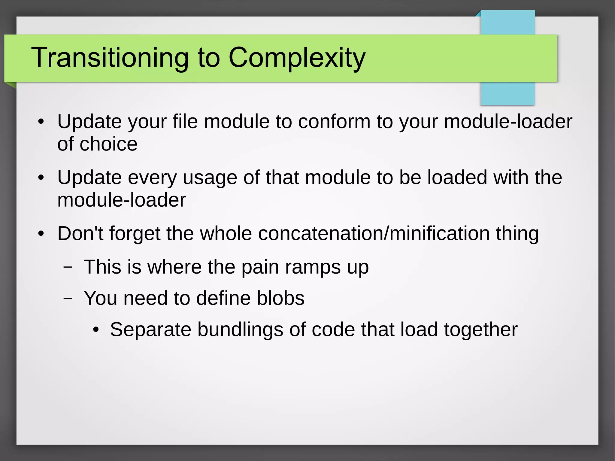 Transitioning to Complexity
●

●

●

Update your file module to conform to your module-loader
of choice
Update every usage of that module to be loaded with the
module-loader
Don't forget the whole concatenation/minification thing
–

This is where the pain ramps up

–

You need to define blobs
●

Separate bundlings of code that load together

 