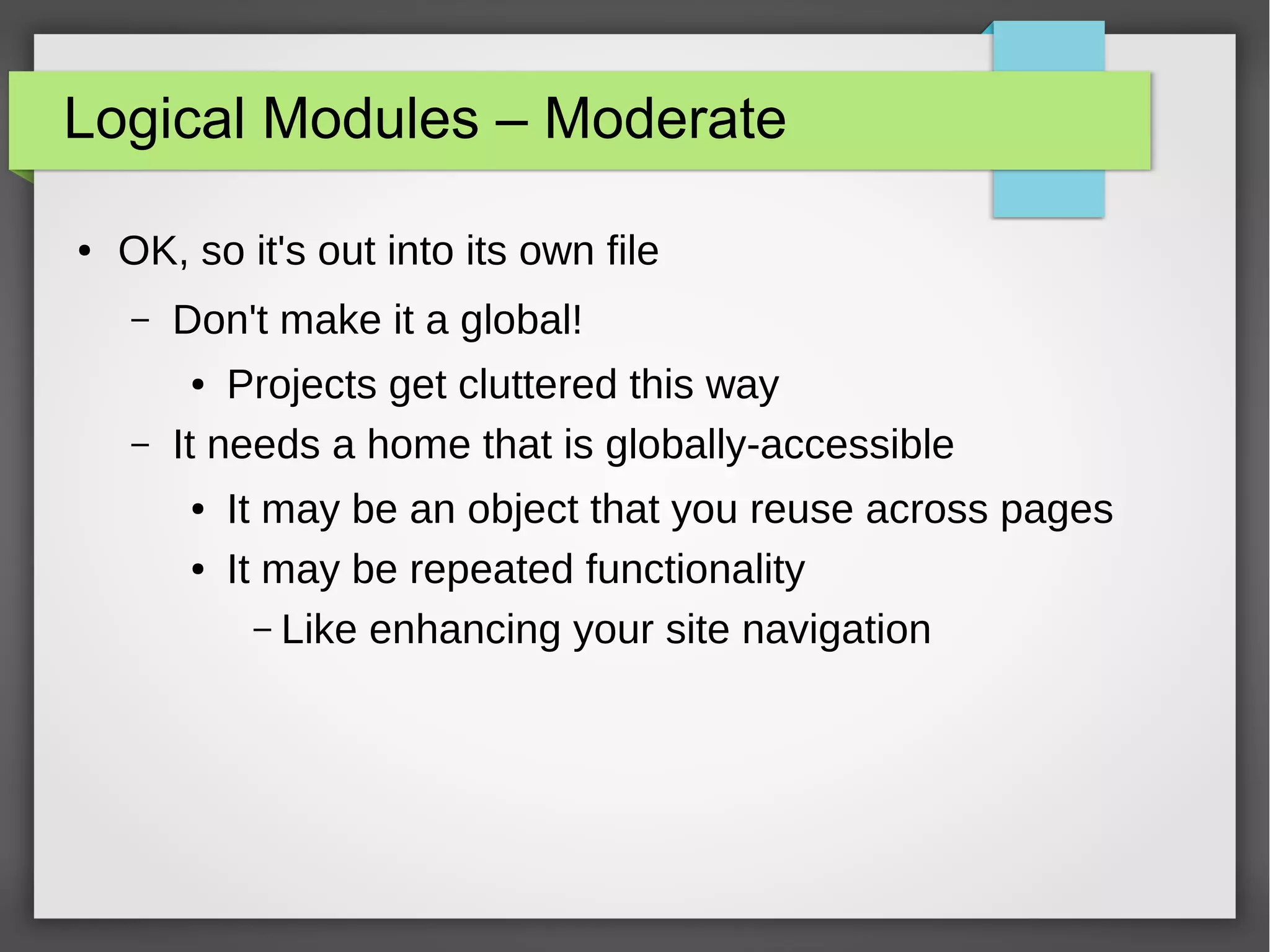 Logical Modules – Moderate
●

OK, so it's out into its own file
–

Don't make it a global!

–

Projects get cluttered this way
It needs a home that is globally-accessible
●

●
●

It may be an object that you reuse across pages
It may be repeated functionality
– Like enhancing your site navigation

 