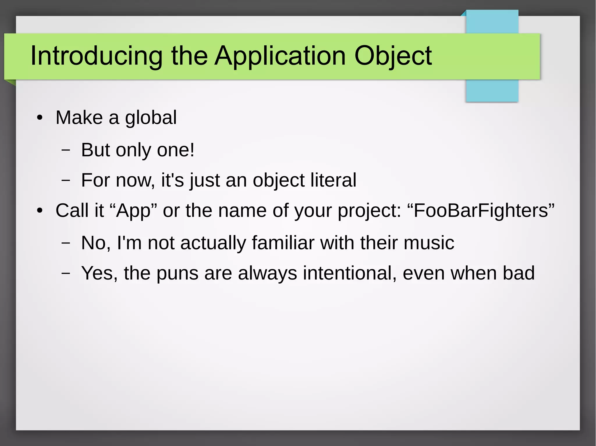 Introducing the Application Object
●

Make a global
–
–

●

But only one!
For now, it's just an object literal

Call it “App” or the name of your project: “FooBarFighters”
–

No, I'm not actually familiar with their music

–

Yes, the puns are always intentional, even when bad

 