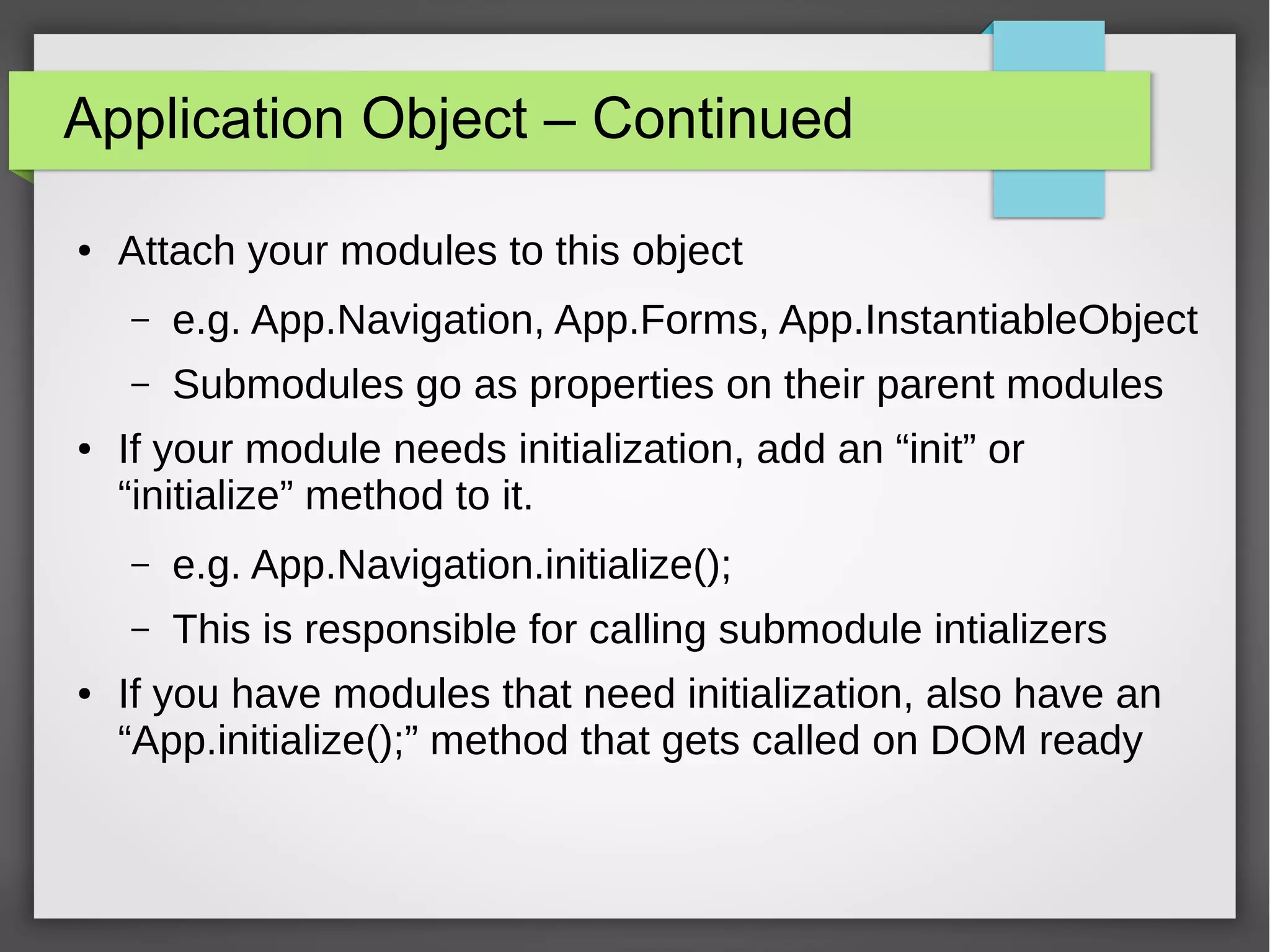 Application Object – Continued
●

Attach your modules to this object
–
–

●

e.g. App.Navigation, App.Forms, App.InstantiableObject
Submodules go as properties on their parent modules

If your module needs initialization, add an “init” or
“initialize” method to it.
–
–

●

e.g. App.Navigation.initialize();
This is responsible for calling submodule intializers

If you have modules that need initialization, also have an
“App.initialize();” method that gets called on DOM ready

 