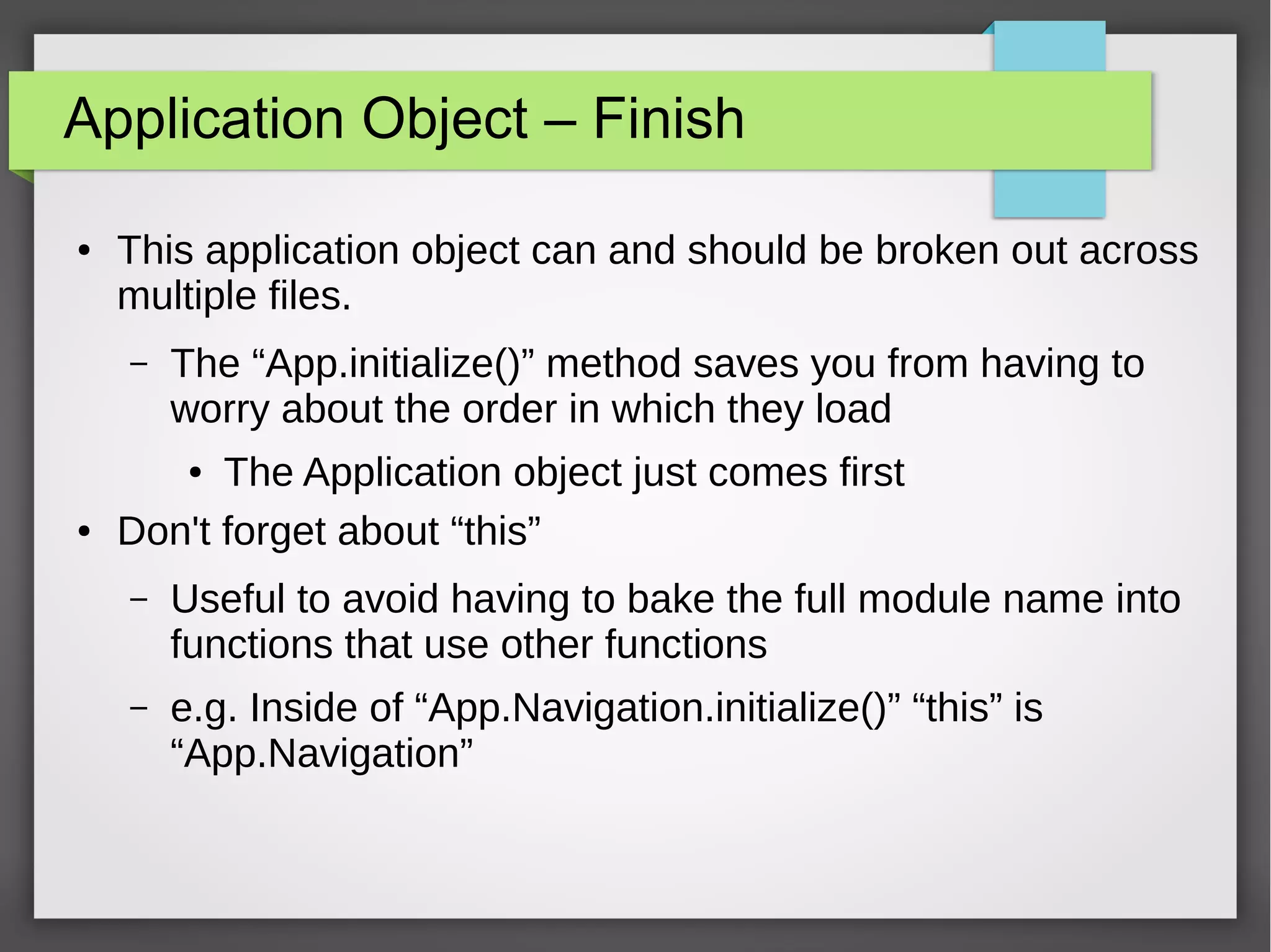 Application Object – Finish
●

This application object can and should be broken out across
multiple files.
–

The “App.initialize()” method saves you from having to
worry about the order in which they load

The Application object just comes first
Don't forget about “this”
●

●

–

Useful to avoid having to bake the full module name into
functions that use other functions

–

e.g. Inside of “App.Navigation.initialize()” “this” is
“App.Navigation”

 