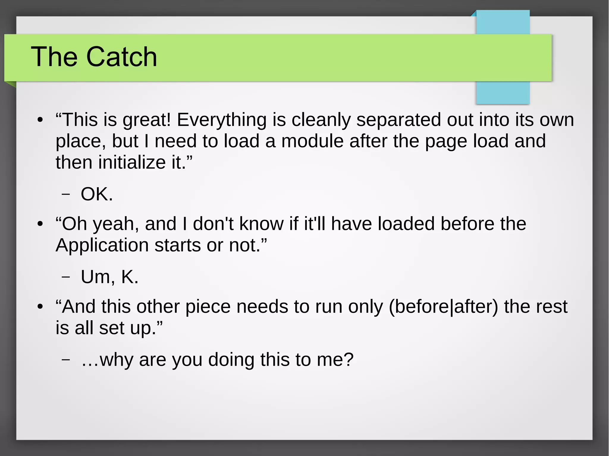 The Catch
●

“This is great! Everything is cleanly separated out into its own
place, but I need to load a module after the page load and
then initialize it.”
–

●

“Oh yeah, and I don't know if it'll have loaded before the
Application starts or not.”
–

●

OK.

Um, K.

“And this other piece needs to run only (before|after) the rest
is all set up.”
–

…why are you doing this to me?

 