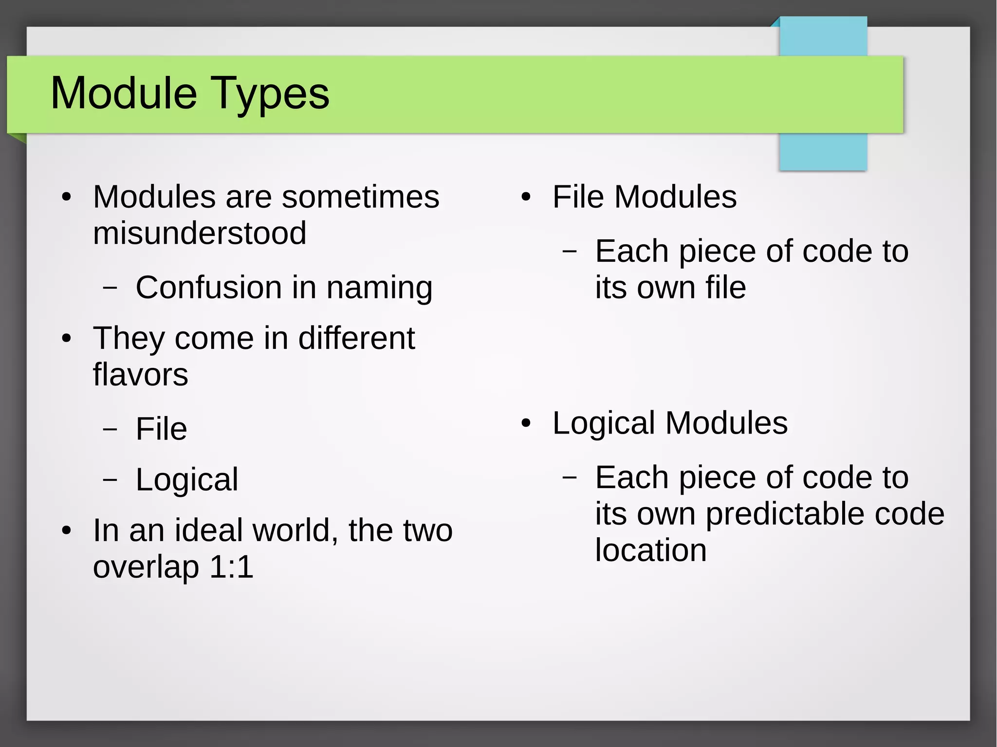 Module Types
●

Modules are sometimes
misunderstood
–

●

File Modules
–

Confusion in naming

Each piece of code to
its own file

They come in different
flavors
–

File

–
●

●

Logical

In an ideal world, the two
overlap 1:1

●

Logical Modules
–

Each piece of code to
its own predictable code
location

 