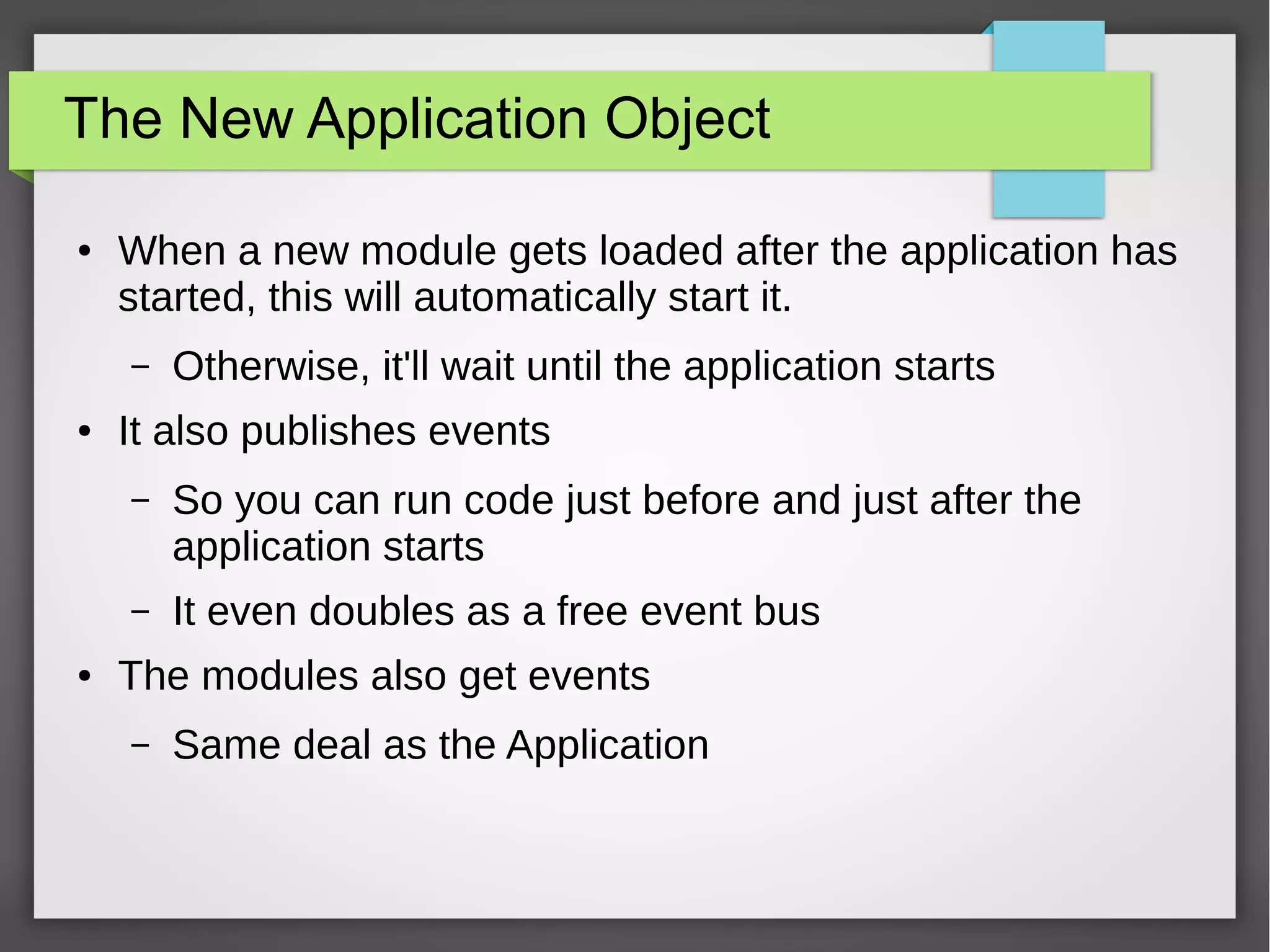 The New Application Object
●

When a new module gets loaded after the application has
started, this will automatically start it.
–

●

Otherwise, it'll wait until the application starts

It also publishes events
–

–
●

So you can run code just before and just after the
application starts
It even doubles as a free event bus

The modules also get events
–

Same deal as the Application

 