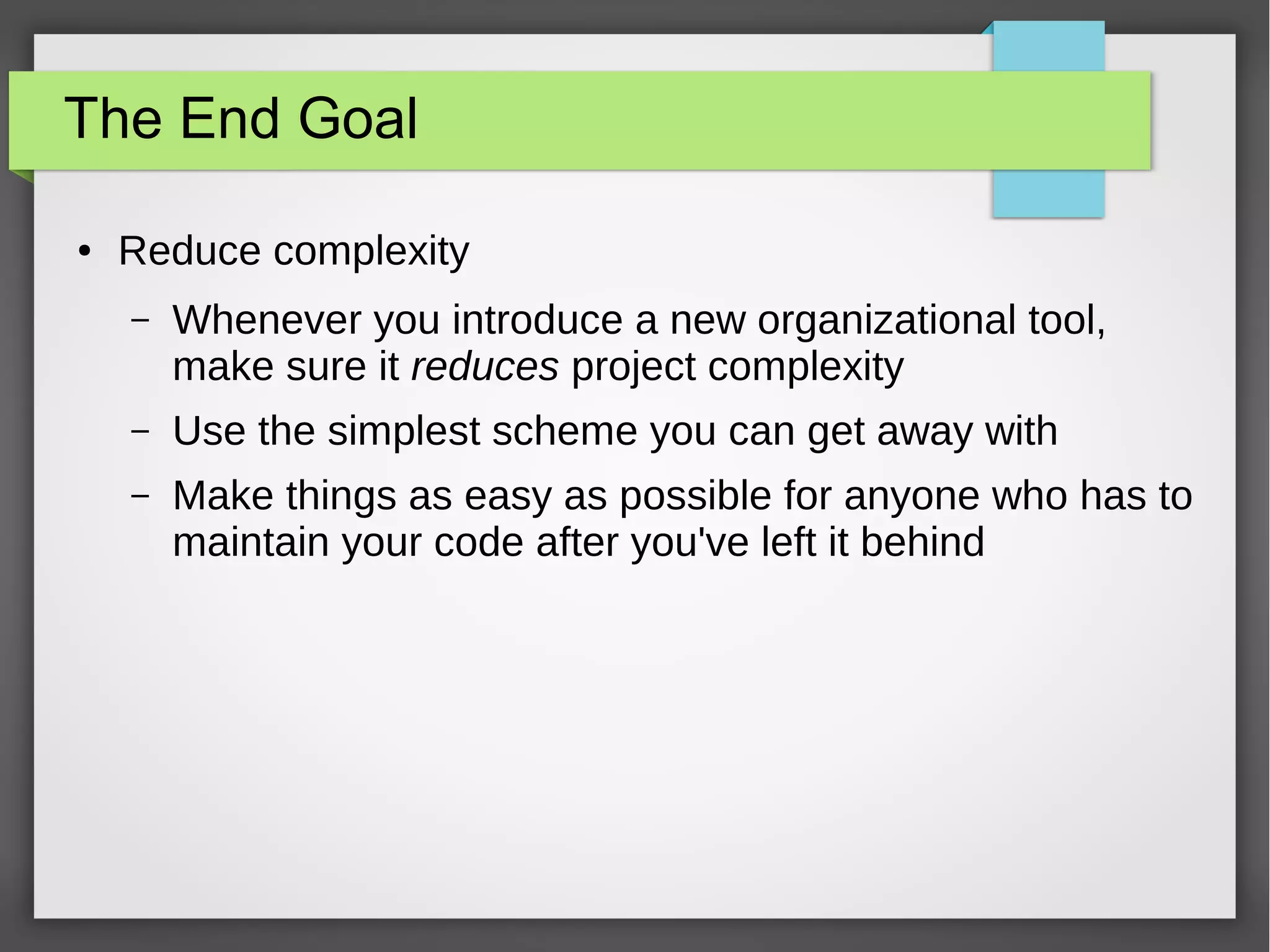 The End Goal
●

Reduce complexity
–

Whenever you introduce a new organizational tool,
make sure it reduces project complexity

–

Use the simplest scheme you can get away with

–

Make things as easy as possible for anyone who has to
maintain your code after you've left it behind

 