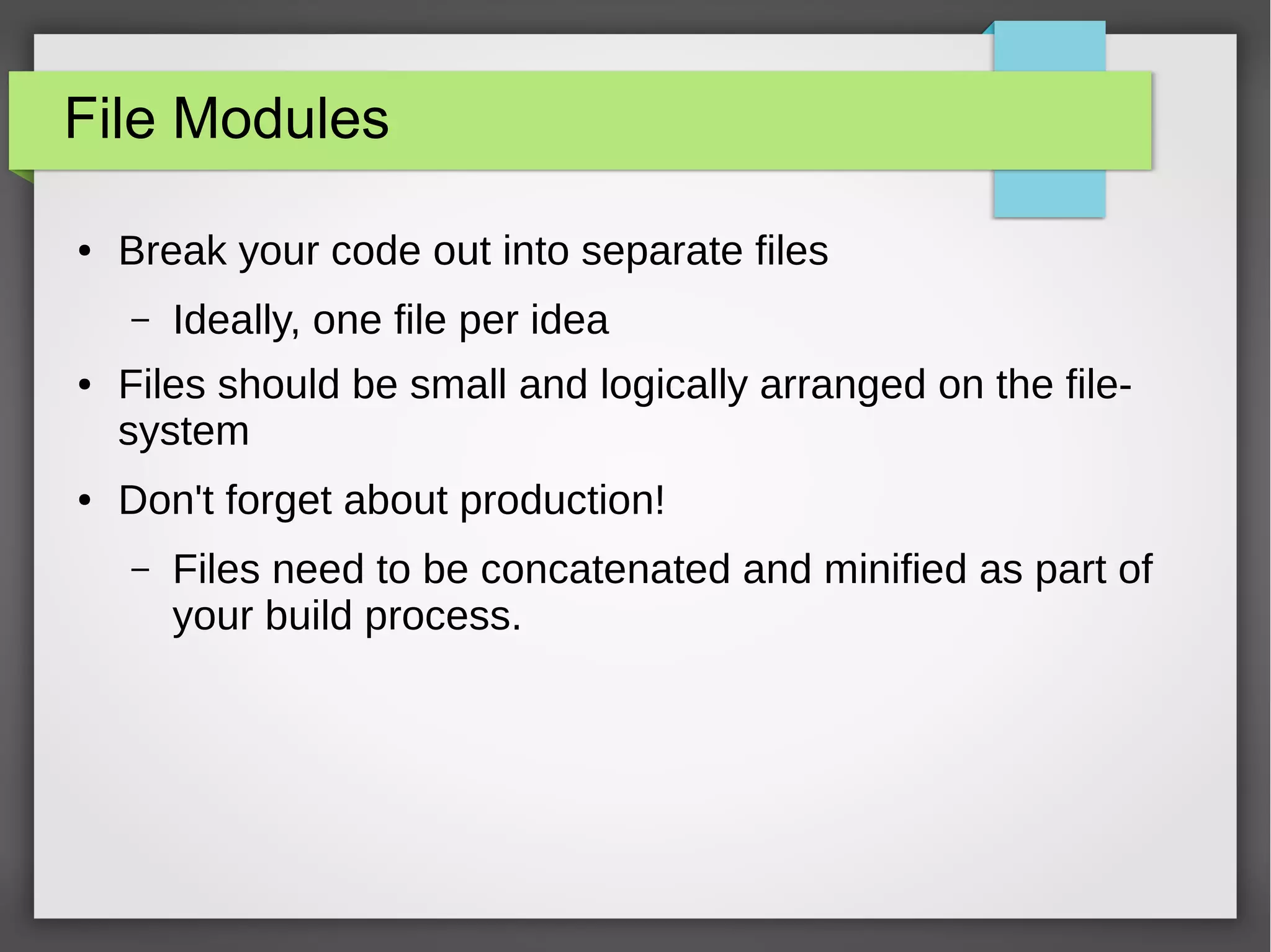File Modules
●

Break your code out into separate files
–

●

●

Ideally, one file per idea

Files should be small and logically arranged on the filesystem
Don't forget about production!
–

Files need to be concatenated and minified as part of
your build process.

 