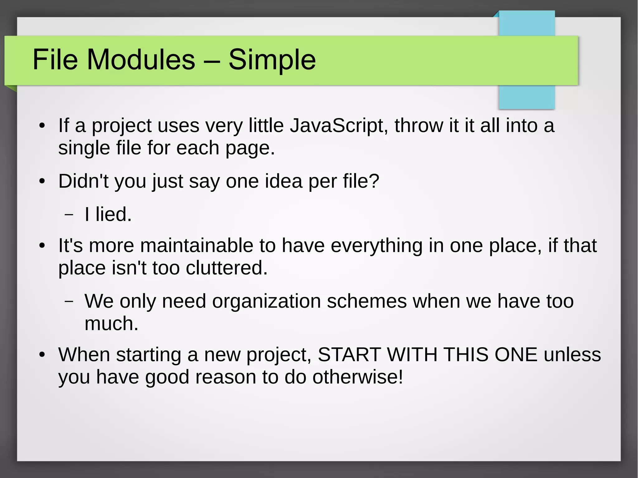 File Modules – Simple
●

●

If a project uses very little JavaScript, throw it it all into a
single file for each page.
Didn't you just say one idea per file?
–

●

It's more maintainable to have everything in one place, if that
place isn't too cluttered.
–

●

I lied.

We only need organization schemes when we have too
much.

When starting a new project, START WITH THIS ONE unless
you have good reason to do otherwise!

 