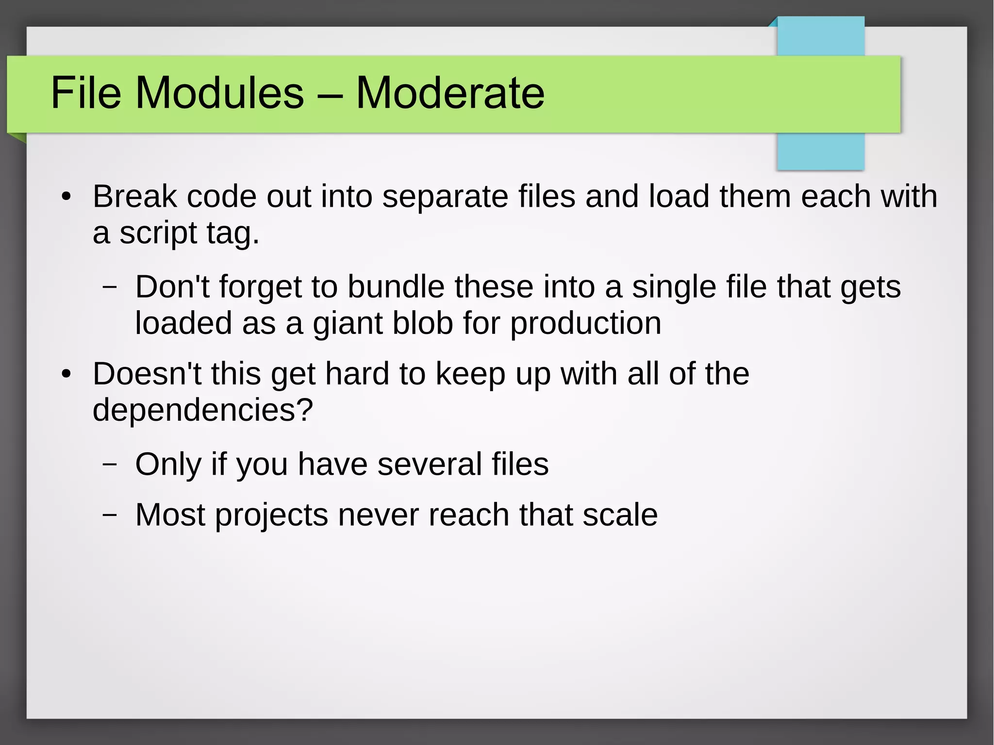 File Modules – Moderate
●

Break code out into separate files and load them each with
a script tag.
–

●

Don't forget to bundle these into a single file that gets
loaded as a giant blob for production

Doesn't this get hard to keep up with all of the
dependencies?
–

Only if you have several files

–

Most projects never reach that scale

 