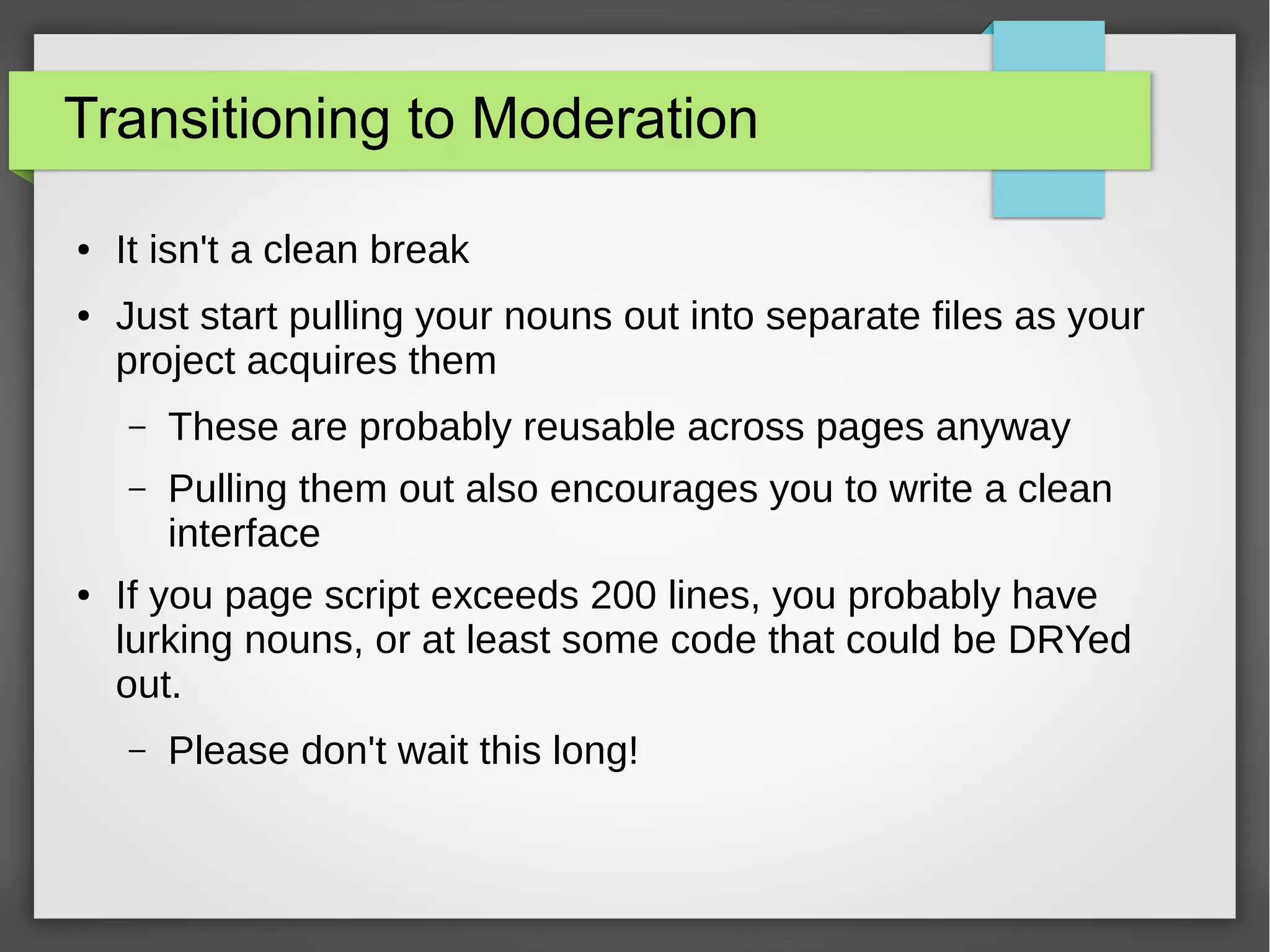 Transitioning to Moderation
●

●

It isn't a clean break
Just start pulling your nouns out into separate files as your
project acquires them
–
–

●

These are probably reusable across pages anyway
Pulling them out also encourages you to write a clean
interface

If you page script exceeds 200 lines, you probably have
lurking nouns, or at least some code that could be DRYed
out.
–

Please don't wait this long!

 