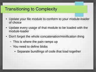 Transitioning to Complexity
●

●

●

Update your file module to conform to your module-loader
of choice
Update every usage of that module to be loaded with the
module-loader
Don't forget the whole concatenation/minification thing
–

This is where the pain ramps up

–

You need to define blobs
●

Separate bundlings of code that load together

 