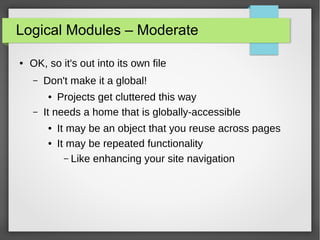 Logical Modules – Moderate
●

OK, so it's out into its own file
–

Don't make it a global!

–

Projects get cluttered this way
It needs a home that is globally-accessible
●

●
●

It may be an object that you reuse across pages
It may be repeated functionality
– Like enhancing your site navigation

 