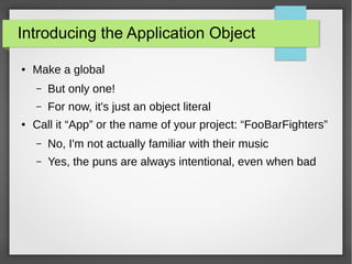 Introducing the Application Object
●

Make a global
–
–

●

But only one!
For now, it's just an object literal

Call it “App” or the name of your project: “FooBarFighters”
–

No, I'm not actually familiar with their music

–

Yes, the puns are always intentional, even when bad

 