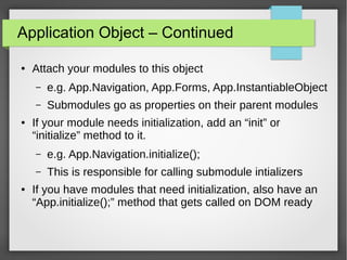 Application Object – Continued
●

Attach your modules to this object
–
–

●

e.g. App.Navigation, App.Forms, App.InstantiableObject
Submodules go as properties on their parent modules

If your module needs initialization, add an “init” or
“initialize” method to it.
–
–

●

e.g. App.Navigation.initialize();
This is responsible for calling submodule intializers

If you have modules that need initialization, also have an
“App.initialize();” method that gets called on DOM ready

 