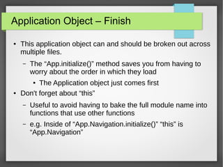 Application Object – Finish
●

This application object can and should be broken out across
multiple files.
–

The “App.initialize()” method saves you from having to
worry about the order in which they load

The Application object just comes first
Don't forget about “this”
●

●

–

Useful to avoid having to bake the full module name into
functions that use other functions

–

e.g. Inside of “App.Navigation.initialize()” “this” is
“App.Navigation”

 