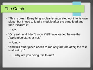 The Catch
●

“This is great! Everything is cleanly separated out into its own
place, but I need to load a module after the page load and
then initialize it.”
–

●

“Oh yeah, and I don't know if it'll have loaded before the
Application starts or not.”
–

●

OK.

Um, K.

“And this other piece needs to run only (before|after) the rest
is all set up.”
–

…why are you doing this to me?

 