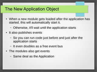 The New Application Object
●

When a new module gets loaded after the application has
started, this will automatically start it.
–

●

Otherwise, it'll wait until the application starts

It also publishes events
–

–
●

So you can run code just before and just after the
application starts
It even doubles as a free event bus

The modules also get events
–

Same deal as the Application

 