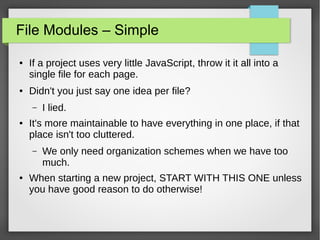 File Modules – Simple
●

●

If a project uses very little JavaScript, throw it it all into a
single file for each page.
Didn't you just say one idea per file?
–

●

It's more maintainable to have everything in one place, if that
place isn't too cluttered.
–

●

I lied.

We only need organization schemes when we have too
much.

When starting a new project, START WITH THIS ONE unless
you have good reason to do otherwise!

 