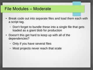 File Modules – Moderate
●

Break code out into separate files and load them each with
a script tag.
–

●

Don't forget to bundle these into a single file that gets
loaded as a giant blob for production

Doesn't this get hard to keep up with all of the
dependencies?
–

Only if you have several files

–

Most projects never reach that scale

 
