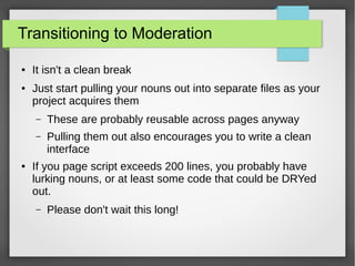 Transitioning to Moderation
●

●

It isn't a clean break
Just start pulling your nouns out into separate files as your
project acquires them
–
–

●

These are probably reusable across pages anyway
Pulling them out also encourages you to write a clean
interface

If you page script exceeds 200 lines, you probably have
lurking nouns, or at least some code that could be DRYed
out.
–

Please don't wait this long!

 