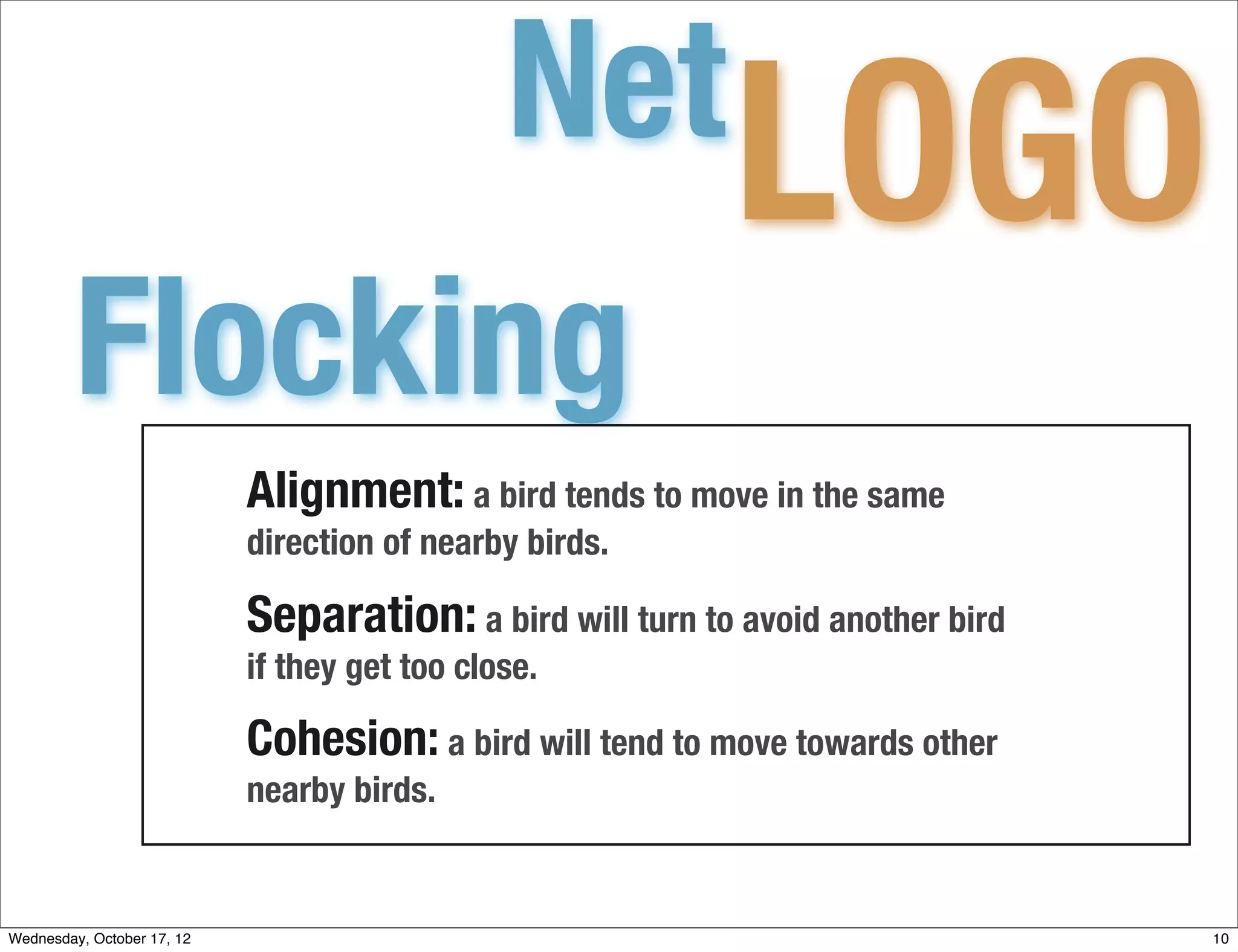 Net
                                                            LOGO
         Flocking
                            Alignment: a bird tends to move in the same
                            direction of nearby birds.

                            Separation: a bird will turn to avoid another bird
                            if they get too close.

                            Cohesion: a bird will tend to move towards other
                            nearby birds.


Wednesday, October 17, 12                                                        10
 