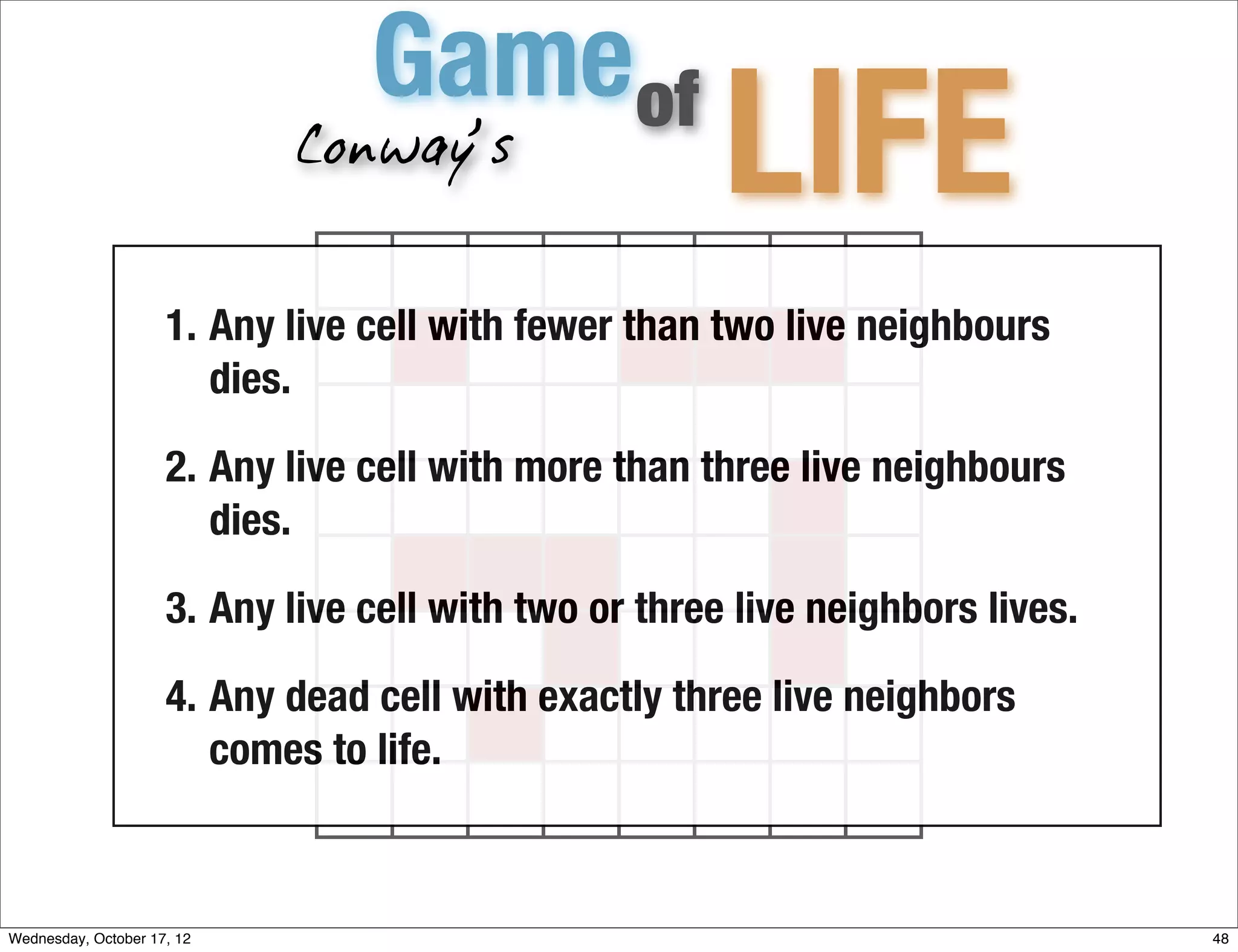 Gameof
                             Conway’s
                                                       LIFE
                     1. Any live cell with fewer than two live neighbours
                        dies.

                     2. Any live cell with more than three live neighbours
                        dies.

                     3. Any live cell with two or three live neighbors lives.

                     4. Any dead cell with exactly three live neighbors
                        comes to life.



Wednesday, October 17, 12                                                       48
 