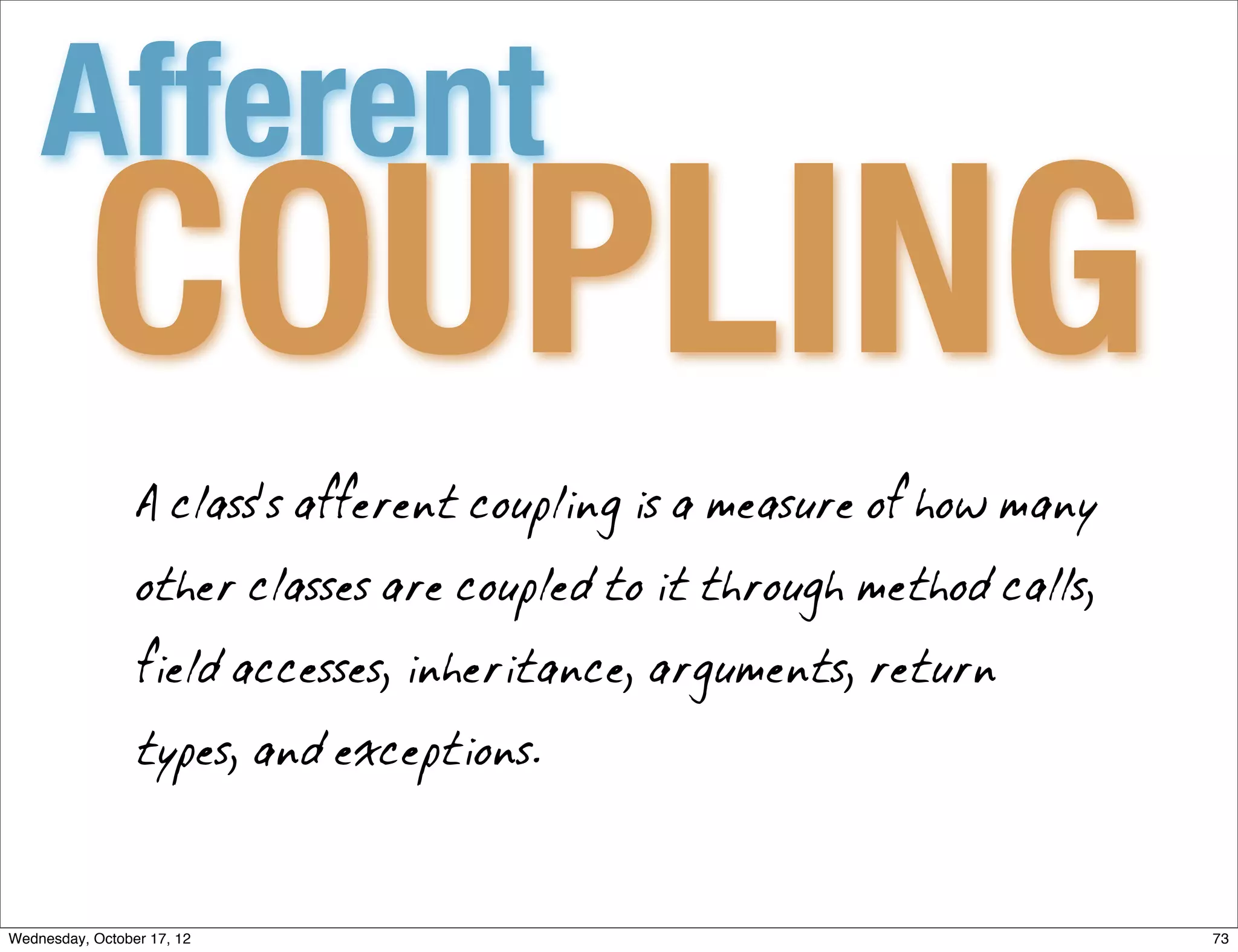 Afferent
          COUPLING
                 A class's afferent coupling is a measure of how many

                 other classes are coupled to it through method calls,

                 field accesses, inheritance, arguments, return

                 types, and exceptions.



Wednesday, October 17, 12                                                73
 