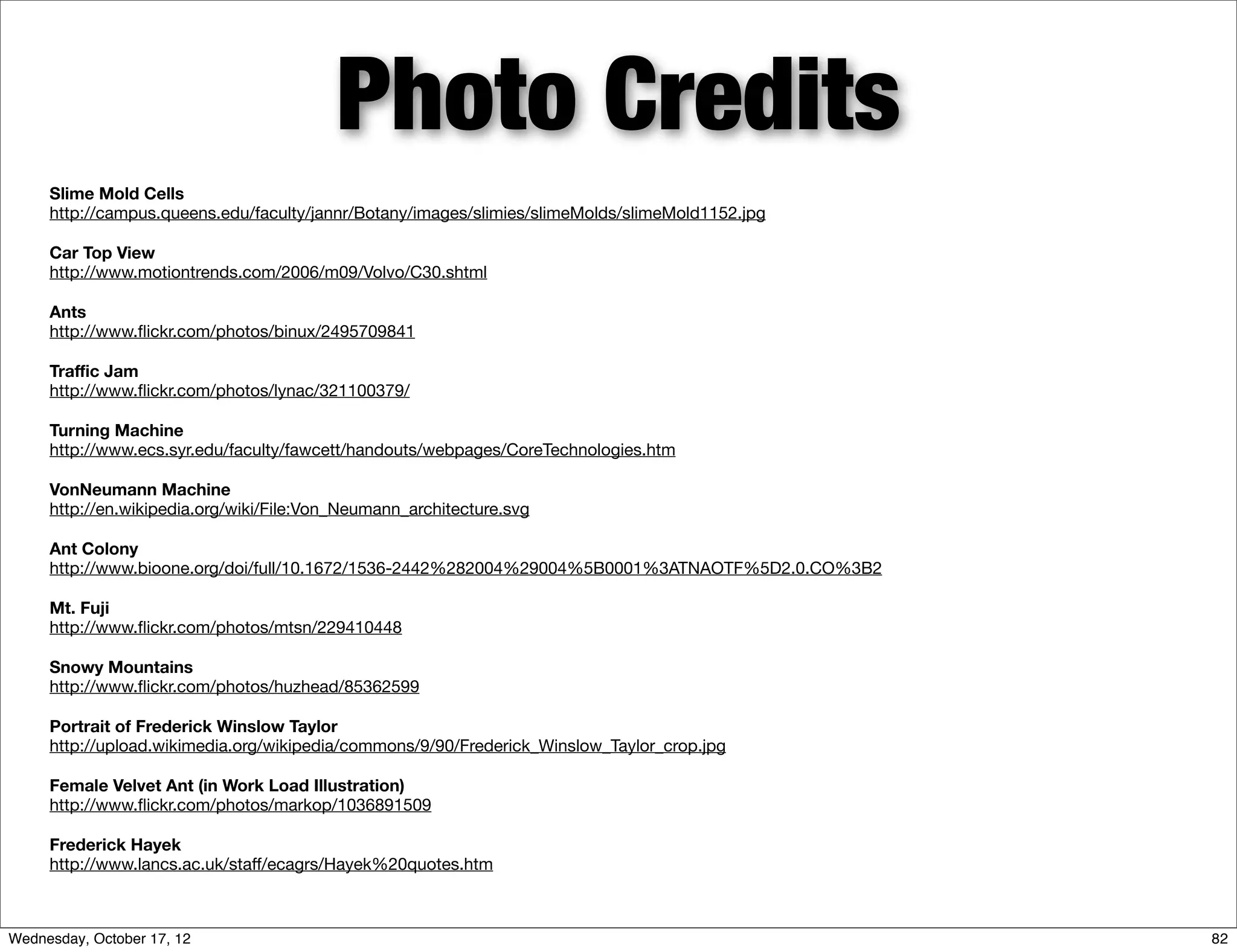 Photo Credits
     Slime Mold Cells
     http://campus.queens.edu/faculty/jannr/Botany/images/slimies/slimeMolds/slimeMold1152.jpg

     Car Top View
     http://www.motiontrends.com/2006/m09/Volvo/C30.shtml

     Ants
     http://www.ﬂickr.com/photos/binux/2495709841

     Traﬃc Jam
     http://www.ﬂickr.com/photos/lynac/321100379/

     Turning Machine
     http://www.ecs.syr.edu/faculty/fawcett/handouts/webpages/CoreTechnologies.htm

     VonNeumann Machine
     http://en.wikipedia.org/wiki/File:Von_Neumann_architecture.svg

     Ant Colony
     http://www.bioone.org/doi/full/10.1672/1536-2442%282004%29004%5B0001%3ATNAOTF%5D2.0.CO%3B2

     Mt. Fuji
     http://www.ﬂickr.com/photos/mtsn/229410448

     Snowy Mountains
     http://www.ﬂickr.com/photos/huzhead/85362599

     Portrait of Frederick Winslow Taylor
     http://upload.wikimedia.org/wikipedia/commons/9/90/Frederick_Winslow_Taylor_crop.jpg

     Female Velvet Ant (in Work Load Illustration)
     http://www.ﬂickr.com/photos/markop/1036891509

     Frederick Hayek
     http://www.lancs.ac.uk/staﬀ/ecagrs/Hayek%20quotes.htm



Wednesday, October 17, 12                                                                         82
 
