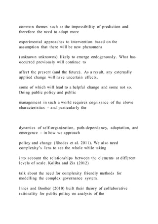 common themes such as the impossibility of prediction and
therefore the need to adopt more
experimental approaches to intervention based on the
assumption that there will be new phenomena
(unknown unknowns) likely to emerge endogenously. What has
occurred previously will continue to
affect the present (and the future). As a result, any externally
applied change will have uncertain effects,
some of which will lead to a helpful change and some not so.
Doing public policy and public
management in such a world requires cognisance of the above
characteristics – and particularly the
dynamics of self-organization, path-dependency, adaptation, and
emergence – in how we approach
policy and change (Rhodes et al. 2011). We also need
complexity’s lens to see the whole while taking
into account the relationships between the elements at different
levels of scale. Koliba and Zia (2012)
talk about the need for complexity friendly methods for
modelling the complex governance system.
Innes and Booher (2010) built their theory of collaborative
rationality for public policy on analysis of the
 