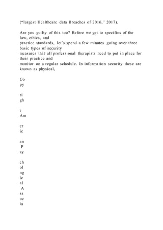 (“largest Healthcare data Breaches of 2016,” 2017).
Are you guilty of this too? Before we get to specifics of the
law, ethics, and
practice standards, let’s spend a few minutes going over three
basic types of security
measures that all professional therapists need to put in place for
their practice and
monitor on a regular schedule. In information security these are
known as physical,
Co
py
ri
gh
t
Am
er
ic
an
P
sy
ch
ol
og
ic
al
A
ss
oc
ia
 