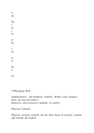 ti
on
.
No
t
fo
r
fu
rt
he
r
di
st
ri
bu
ti
on
.
15Managing Risk
administrative, and technical controls. Within each category
there are also preventive,
detective, and corrective methods of control.
Physical Controls
Physical security controls are the most basic of security systems
and include the locked
 
