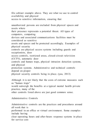 file cabinet example above. They are what we use to control
availability and physical
access to sensitive information, ensuring that
unauthorized persons are excluded from physical spaces and
assets where
their presence represents a potential threat. All types of
computers, computing
devices and associated communications facilities must be
considered as sensitive
assets and spaces and be protected accordingly. Examples of
physical security
controls are physical access systems including guards and
receptionists, door
access controls, restricted areas, closed-circuit television
(CCTV), automatic door
controls and human traps, physical intrusion detection systems,
and physical
protection systems. Administrative and technical controls
depend on proper
physical security controls being in place. (yau, 2013)
Although it is not likely that the costs of extreme measures such
as “human traps”
would outweigh the benefits at a typical mental health private
practice, many of the
other controls listed above are just good common sense.
Administrative Controls
Administrative controls are the practices and procedures around
all work that is
performed in an office or virtual environment. Some examples
include having
clear operating hours and after-hours response systems in place
for service con-
 