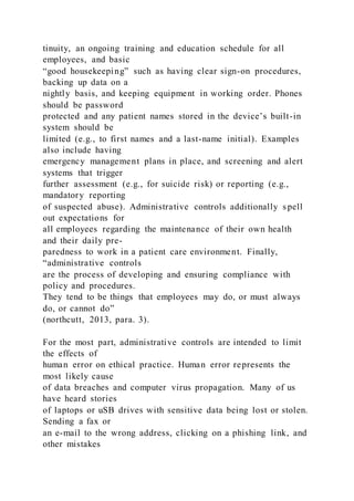 tinuity, an ongoing training and education schedule for all
employees, and basic
“good housekeeping” such as having clear sign-on procedures,
backing up data on a
nightly basis, and keeping equipment in working order. Phones
should be password
protected and any patient names stored in the device’s built-in
system should be
limited (e.g., to first names and a last-name initial). Examples
also include having
emergency management plans in place, and screening and alert
systems that trigger
further assessment (e.g., for suicide risk) or reporting (e.g.,
mandatory reporting
of suspected abuse). Administrative controls additionally s pell
out expectations for
all employees regarding the maintenance of their own health
and their daily pre-
paredness to work in a patient care environment. Finally,
“administrative controls
are the process of developing and ensuring compliance with
policy and procedures.
They tend to be things that employees may do, or must always
do, or cannot do”
(northcutt, 2013, para. 3).
For the most part, administrative controls are intended to limit
the effects of
human error on ethical practice. Human error represents the
most likely cause
of data breaches and computer virus propagation. Many of us
have heard stories
of laptops or uSB drives with sensitive data being lost or stolen.
Sending a fax or
an e-mail to the wrong address, clicking on a phishing link, and
other mistakes
 